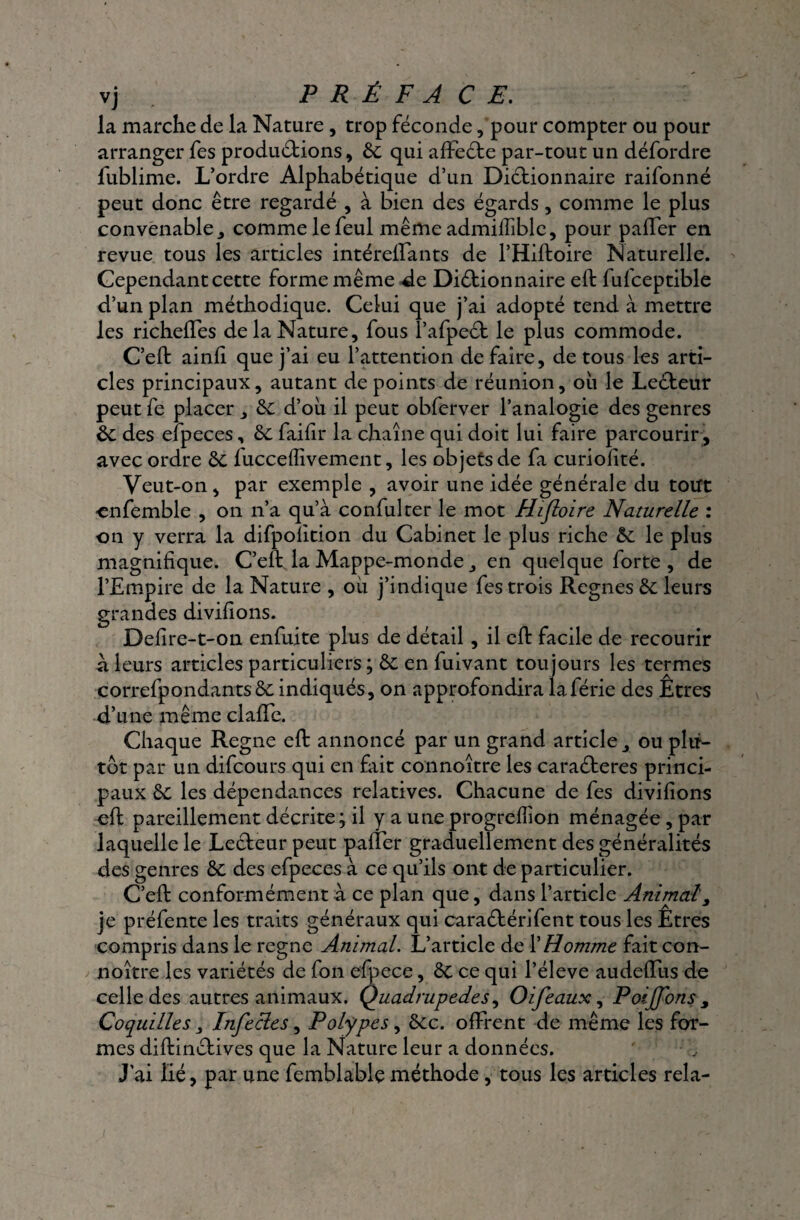 vj PRÉFACE. la marche de la Nature , trop féconde, pour compter ou pour arranger fes productions, 6c qui affeéte par-tout un défordre fublime. L’ordre Alphabétique d’un Dictionnaire raifonné peut donc être regardé , à bien des égards, comme le plus convenable j comme le feul même admilliblc, pour palTer en revue tous les articles intéreffants de l’Hiftoire Naturelle. Cependant cette forme même de Dictionnaire elt fufceptible d’un plan méthodique. Celui que j’ai adopté tend à mettre les richeffes de la Nature, fous l’afpeCt le plus commode. C’eft ainh que j’ai eu l’attention de faire, de tous les arti¬ cles principaux, autant de points de réunion, ou le LeCteur peut fe placer 6c d’où il peut obferver l’analogie des genres 6c des efpeces, 6c failir la chaîne qui doit lui faire parcourir, avec ordre 6c fuccelîivement, les objets de fa curiolité. Veut-on, par exemple , avoir une idée générale du tout enfemble , on n’a qu’à confulter le mot Hifloire Naturelle : on y verra la difpolition du Cabinet le plus riche 6c le plus magnifique. C’elt la Mappe-monde en quelque lorte , de l’Empire de la Nature , où j’indique fes trois Régnés 6c leurs grandes divilions. Defire-t-on enfuite plus de détail , il eft facile de recourir à leurs articles particuliers ; 6c en fuivant toujours les termes correfpondants6c indiqués, on approfondira laférie des Êtres d’une même clafTe. Chaque Régné effc annoncé par un grand article ou plu¬ tôt par un difcours qui en fait connoître les caraCteres princi¬ paux 6c les dépendances relatives. Chacune de fes divilions oit pareillement décrite; il y a une progrelîion ménagée , par laquelle le Lecteur peut palier graduellement des généralités des genres 6c des efpeces à ce qu’ils ont de particulier. C’eft conformément à ce plan que, dans l’article Animal, je préfente les traits généraux qui cara&érifent tous les Êtres compris dans le régné Animal. L’article de l’Homme fait con¬ noître les variétés de fon efpece, 6c ce qui l’éleve audeffus de celle des autres animaux. Quadrupèdes, O if eaux, Poijfons s Coquilles s Infecles, Polypes, 6cc. offrent de même les for¬ mes diftinctives que la Nature leur a données. J’ai lié, par une femblable méthode, tous les articles rela-