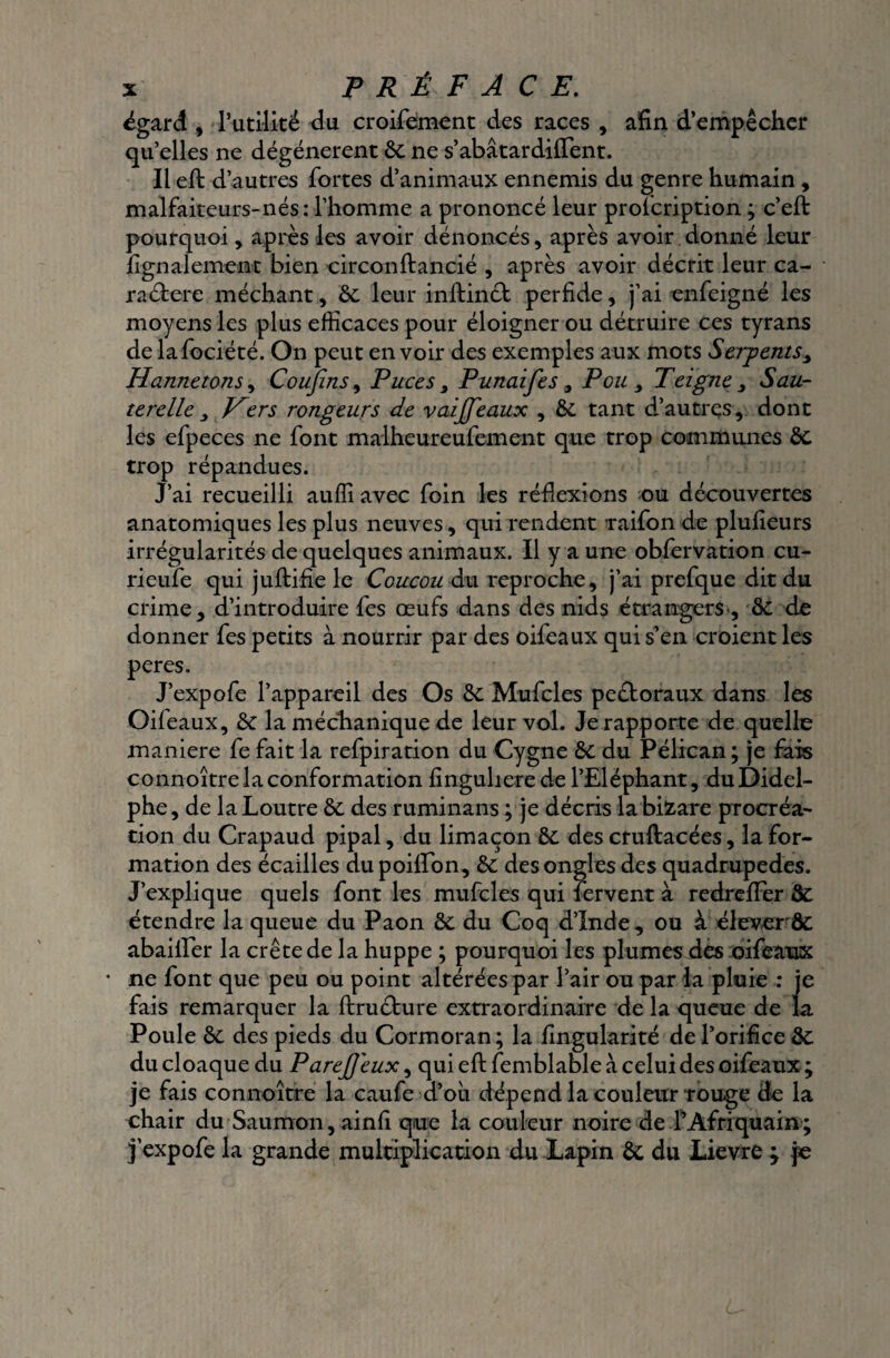 égard , l’utilité du croifement des races , afin d’empêcher qu’elles ne dégénèrent 6c ne s’abâtardiiTent. Il eft d’autres fortes d’animaux ennemis du genre humain , malfaiteurs-nés: l’homme a prononcé leur prolcription ; c’eft pourquoi, après les avoir dénoncés, après avoir donné leur fignalement bien circonftancié , après avoir décrit leur ca- raéfcere méchant, 6c leur inftinét perfide, j’ai enfeigné les moyens les plus efficaces pour éloigner ou détruire ces tyrans de lafociété. On peut en voir des exemples aux mots Serpents, Hannetons, Confins, Puces 3 Punaifies9 Pou s Teigne , Sau¬ terelle 3 Hers rongeurs de vaijfieaux , 6c tant d’autres, dont les efpeces ne font malheureufement que trop communes 6c trop répandues. J’ai recueilli auffi avec foin les réflexions ou découvertes anatomiques les plus neuves, qui rendent raifon de plufieurs irrégularités de quelques animaux. Il y a une obfervation cu- rieufe qui juftifie le Coucou du reproche, j’ai prefque dit du crime, d’introduire fes œufs dans des nids étrangers', 6c de donner fes petits à nourrir par des oifeaux qui s’en croient les peres. J’expofe l’appareil des Os 6c Mufcles peétoraux dans les Oifeaux, 6c laméchanique de leur vol. Je rapporte de quelle maniéré fe fait la refpiration du Cygne 6c du Pélican; je fais connoître la conformation fingulierede l’Eléphant, duDidel- phe , de la Loutre 6c des ruminans ; je décris labifcare procréa¬ tion du Crapaud pipai, du limaçon 6c des cfuftacées, la for¬ mation des écailles du poilîon, 6c des ongles des quadrupèdes. J’explique quels font les mufcles qui fervent à redrefFer 6c étendre la queue du Paon 6c du Coq d’Inde , ou à éleverôc abaiiler la crête de la huppe ; pourquoi les plumes des oifeaux • ne font que peu ou point altérées par l’air ou par la pluie : je fais remarquer la ftructure extraordinaire de la queue de la Poule 6c des pieds du Cormoran; la fingularité de l’orifice 6c du cloaque du Parefieux, qui eft femblable à celui des oifeaux ; je fais connoître la caufe d’oii dépend la couleur rouge de la chair du Saumon, ainfi que la couleur noire de LAfriquain; j’expofe la grande multiplication du Lapin 6c du Lievre ; je