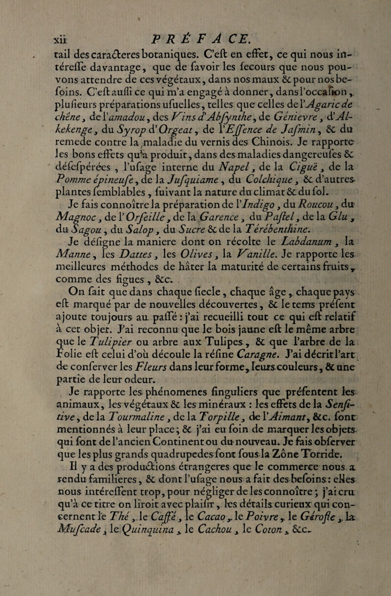 tail des caraéteres botaniques. C’eft en effet, ce qui nous in- téreffe davantage, que de favoir les fecours que nous pou¬ vons attendre de ces végétaux, dans nos maux Se pour nos be- foins. C’eft auffi ce qui m’a engagé à donner, dansPoccafion,. plufieurs préparations ufuelles, telles que celles de P Agaric de chêne j de P amadou, des VinsdAbfynthe^ de Uénievre > d'Al- kekenge 3 du Syrop d’Orgeat, de PEJfence de Jafmin, Se du remede contre la,maladie du vernis des Chinois. Je rapporte les bons effets qu’a produit, dans des maladies dangereufes Se défefpérées , l’ufage interne du Napel 3 de la Ciguë 3 de la Pomme épineufe, de la Jufquiame 3 du Colchique3 Se d’autres plantes femblables , fuivant la nature du climat Se du fol. Je fais connoître la préparation de P Indigo > du Roucou 3 du Magnoc y de P Orfeille , de la Carence 3 du Pajlel y de la Glu , du Sagou , du Salop , du Sucre Se de la Térébenthine. Je défigne la maniéré dont on récolte le Labdanum 3 la Manne y les Dattes 3 les Olives 3 la Vmille. Je rapporte les meilleures méthodes de hâter la maturité de certains fruits T comme des figues , Sec. On fait que dans chaque fiecle, chaque âge, chaque pays eft marqué par de nouvelles découvertes. Se leteirrs préfent ajoute toujours au paffé : j’ai recueilli tout ce qui eft relatif à cet objet. J’ai reconnu que le bois jaune eft le même arbre que le Tulipier ou arbre aux Tulipes , Se que Parbre de la Folie eft celui d’où découle la réfine Caragne. J’ai décrit l’art de conferver les Fleurs dans leur forme, Ieurscouleurs, Se une partie de leur odeur. Je rapporte les phénomènes finguliers que préfentent les animaux, les végétaux Se les minéraux : les effets de la Senfi- tive, delà Tourmaline 3 de la Torpille 3 de P Aimant, Sec. font mentionnés à leur place ; Se j’ai eu foin de marquer les objets qui font de l’ancien Continent ou du-nouveau. Je fais obferver que les plus grands quadrupèdes font fous la Zone Torride. Il y a des productions étrangères que le commerce nous a rendu familières, Se dont l’ufage nous a fait des befoins : elles nous intéreffent trop, pour négliger de les connoître; j’ai cru qu’à ce titre on liroit avec plaifrr, les détails curieux qui con¬ cernent le Thé 3. le Cap 3 le Cacao 3. le Poivre , le Girofle 3. la Mufcade 3 le Quinquina y le Cachou x le Coton x Sec-