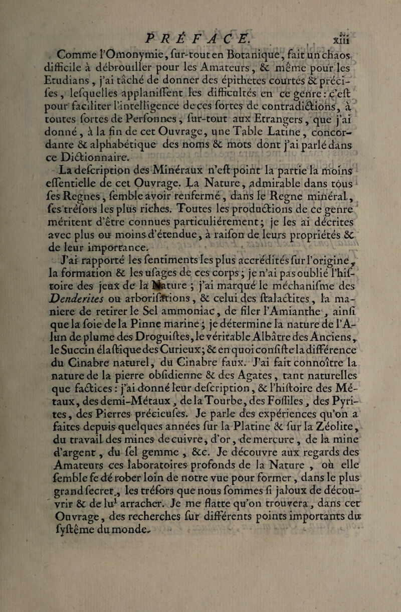 préface. , xïü Comme POmonymie, fur-tout en Botanique, fait un chaos difficile à débrouiller pour les Amateurs, 6c même pour les Etudians ,, j’ai tâché de donner des épithetes courtes 6Cpréci- l'es , lefquetles applaniffent les difficultés en ce genre : c’efl: pour faciliter l’intelligence de ces fortes de contradictions, à toutes fortes de Perl on nés , fur-tout aux Etrangers , que j’ai donné , à la fin de cet Ouvrage, une Table Latine, concor¬ dante 6c alphabétique des noms 6c mots dont j’ai parlé dans ce Dictionnaire. La defcription des Minéraux n’eft point la partie la moins effentielle de cet Ouvrage. La Nature, admirable dans tous fes Régnés, fembleavoir renfermé , dans le Régné minéral., festréfors les plus riches. Toutes les productions de ce genre méritent d’être connues particuliérement; je les ai décrites avec plus ou moins-d’étendue, à raifon de leurs propriétés 6c de leur importance. J’ai rapporté les fentiments les plus accréditésfuiToriginey la formation 6c les ufages de ces corps ; je n’ai pas oublié l’hif- toire des jeux de la Mature ; j’ai marqué le méchanifme des Denderites ou arborififtions, 6c celui des flralachites, la ma¬ niéré de retirer le Sel ammoniac, de filer PAmianthe , ainfi que la foie de la Pinne marine ; je détermine la nature de l’A¬ lun de plume des Droguiftes, le véritable Albâtre des Anciens r le Succiii élaltique des Curieux ; 6c en qu oi confifte la différence du Cinabre naturel, du Cinabre faux. J’ai fait connoitre la nature de la pierre obfidienne 6c des Agates, tant naturelles que faCtices : j’ai donné leur defcription, 6c l’hiftoire des Mé¬ taux, des demi-Métaux , de la Tourbe, des Foffiles , des Pyri¬ tes , des Pierres préeieufes. Je parle des expériences qu’on a faites depuis quelques années fur la Platine 6c fur la Zéolite, du travail des mines de cuivre, d’or, de mercure , de la mine d’argent, du fel gemme , 6cc. Je découvre aux regards des Amateurs ces laboratoires profonds de la Nature , où elle femble fe dé rober loin de notre vue pour former, dans le plus grandfecret., les tréfors que nous fommes fi jaloux de décou¬ vrir 6c de lu1 arracher. Je me flatte qu’on trouvera, dans cet Ouvrage, des recherches fur différents points importants du fyftême du monde-