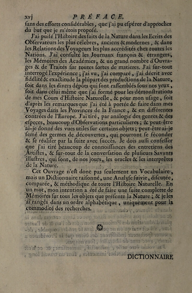 fans des efforts confidérables, que j’ai pu efpérer d’approcher du but que je m’étoispropofé. J’ai puilé J’Hiftoire des faits de la Nature dans les Ecrits des Obfervateurs les plus célébrés, anciens 6c modernes 6c dans les Relations des Voyageurs les plus accrédités chez toutes les Nations, J’ai confulté les Journaux françois 6c étrangers, les Mémoires des Académies, 6c un grand nombre d’Ouvra- ges 6c de Traités fur toutes fortes de matières. J’ai fur-tout interrogé l’expérience ; j’ai vu, j’ai comparé, j’ai décrit avec fidélité 6c exaétimde la plupart des prodüétions de la Nature , foit dans les divers dépôts qui font rafiembjés fous nos yeux, foit dans celui même que j’ai formé pour les démonftrations de mes Cours d’Hiftoire Naturelle, 6c pour mon ufage , foit d’après les remarques que j’ai été à portée de faire dans mes Voyages dans les Provinces de la France , 6c en différentes contrées de l’Europe. J’ai tiré, par analogie des genres 6c des efpeçes, beaucoup d’Obfervations particulières ; 6c peut-être ai-je donné des vues utiles fur certains objets ; peut-être ai-je femé des germes de découvertes, qui pourront fe féconder 6c fe réalifer par la fuite avec füccès. Je dois aulfi confeffer que j’ai tiré beaucoup de connoiffances des entretiens des Ârtiftes, 6c for-tout de la çonverfation de plufieurs Savants illuftres, qui font, de nos jours, les oracles 6c les interprètes de la Nature. Cet Ouvrage n’efl: donc pas feulement un Vocabulaire , mais un Dictionnaire railonné, une Analyfe fuivie, difeutée, comparée, 6c méthodique de toute l’Hiftoire Naturelle. En un mot, mon intention a été de faire une fuite complette de Mémoires for tous les objets que préfente la Nature ; 6c je les *âi rangés dans un ordre alphabétique , uniquenaent pour la commodité des recherches. /•Ji i J ruxfl of • .hîvo r >.> j u -i \.j a. x. ur. 7 z j DICTIONNAIRE