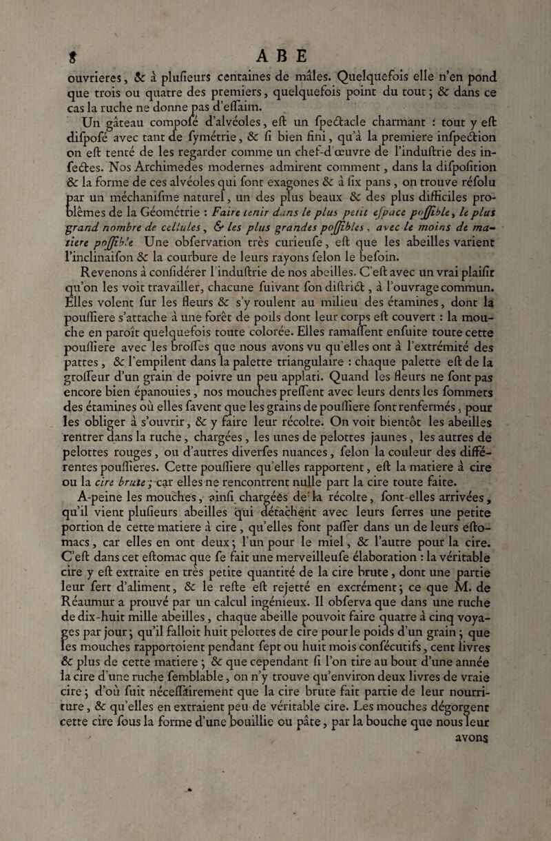 ouvrières, 8c à plufieurs centaines de mâles. Quelquefois elle n’en pond que trois ou quatre des premiers, quelquefois point du tout ; 8c dans ce cas la ruche ne donne pas d’eflaim. Un gâteau compofé d’alvéoles, eft un fpeétacle charmant : tout y eft difpofé avec tant cle fymétrie, 8c fi bien fini, qu’à la première infpeétion on eft tenté de les regarder comme un chef-d œuvre de l’induftrie des in- feétes. Nos Archimedes modernes admirent comment, dans la difpofition 8c la forme de ces alvéoles qui font exagones 8c à fix pans , on trouve réfolu par un méchanifme naturel, un des plus beaux 8c des plus difficiles pro¬ blèmes de la Géométrie : Faire unir d.ins le plus peut e.Jpace pojfible, le plus grand nombre de cellules , & les plus grandes pojjîbles , avec le moins de ma¬ tière pojjible Une obfervation très curieufe, eft que les abeilles varient rinclinaifon 8c la courbure de leurs rayons félon le befoin. Revenons à confidérer 1 induftrie de nos abeilles. C'eft avec un vraiplaifir qu’on les voit travailler, chacune fuivant fon diftriét, à l’ouvrage commun. Elles volent fur les fleurs 8c s’y roulent au milieu des étamines, dont la poulliere s’attache à une forêt de poils dont leur corps eft couvert : la mou¬ che en paroît quelquefois toute colorée. Elles ramaflent enfuite toute cette poulliere avec les brofles que nous avons vu qu elles ont à l’extrémité des pattes, 8c l’empilent dans la palette triangulaire : chaque palette eft de la grofleur d’un grain de poivre un peu applati. Quand les fleurs ne font pas encore bien épanouies , nos mouches preflent avec leurs dents les fommets des étamines où elles favent que les grains de poulliere font renfermés, pour les obliger à s’ouvrir, 8c y faire leur récolte. On voit bientôt les abeilles rentrer dans la ruche, chargées , les unes de pelottes jaunes, les autres de pelottes rouges, ou d’autres diverfes nuances, félon la couleur des diffé¬ rentes pouflîeres. Cette poulliere qu elles rapportent, eft la matière à cire ou la cire brute ; car elles ne rencontrent nulle part la cire toute faite. A-peine les mouches, ainfi chargées de la récolte, font-elles arrivées, qu’il vient plufieurs abeilles qui détachent avec leurs ferres une petite portion de cette matière à cire, qu’elles font pafler dans un de leurs efto- macs, car elles en ont deux ; l’un pour le miel, 8c l’autre pour la cire. C’eft dans cet eftomac que fe fait une merveilleufe élaboration : la véritable cire y eft extraite en très petite quantité de la cire brute, dont une partie leur fert d’aliment, 8c le refte eft rejetté en excrément ; ce que M. de Réaumur a prouvé par un calcul ingénieux. Il obferva que dans une ruche de dix-huit mille abeilles, chaque abeille pouvoit faire quatre à cinq voya¬ ges par jour ; qu’il falloit huit pelottes de cire pour le poids d’un grain j que les mouches rapportoient pendant fept ou huit mois confécutifs, cent livres 8c plus de cette matière } 8c que cependant fi l’on tire au bout d’une année la cire d’une ruche femblable, on n’y trouve qu’environ deux livres de vraie cire ; d’où fuit néceftàirement que la cire brute fait partie de leur nourri¬ ture , 8c qu’elles en extraient peu de véritable cire. Les mouches dégorgent cette cire fous la forme d’une bouillie ou pâte, par la bouche que nous leur avons