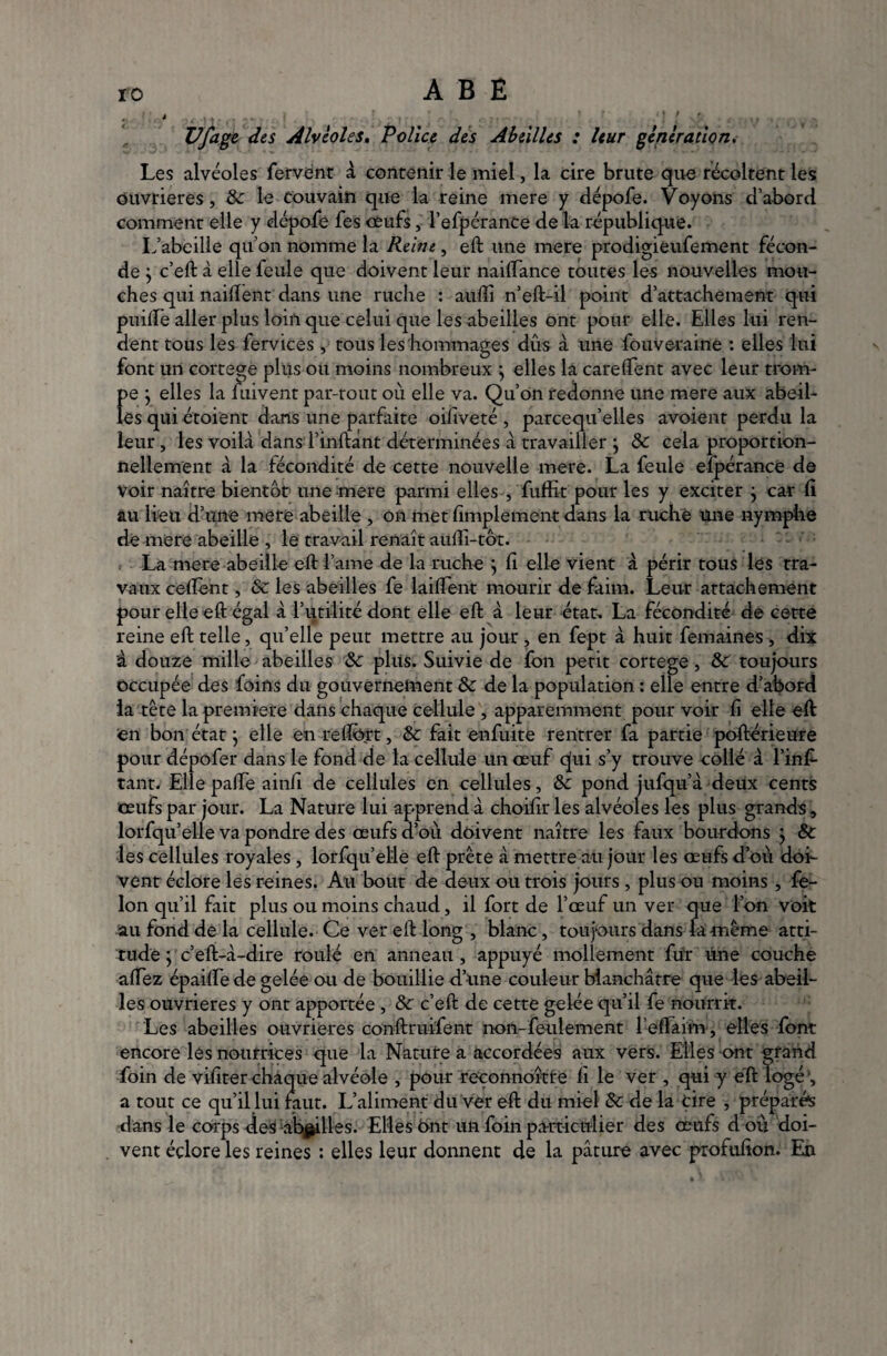 Vfage des Alvéoles, Police des Abeilles : leur génération. Les alvéoles fervent à contenir le miel, la cire brute que récoltent les ouvrières, 8c le couvain que la reine mere y dépofe. Voyons d’abord comment elle y dépofe fes oeufs, l’efpérance de la république. L’abeille qu’on nomme la Reine, eft une mere prodigieufement fécon¬ de } c’eft à elle feule que doivent leur naiftance toutes les nouvelles mou¬ ches qui naiftent dans une ruche : auflî n’eft-il point d’attachement qui puifte aller plus loin que celui que les abeilles ont pour elle. Elles lui ren¬ dent tous les fervices, tous les hommages dûs à une fouveraine : elles lui font urt cortege plus ou moins nombreux , elles la carelfent avec leur trorn- f>e ; elles la fuivent par-tout où elle va. Qu’on redonne une mere aux abeil- es qui étoient dans une parfaite oiliveté , parcequ’elles avoienr perdu la leur, les voilà dans l’inftànt déterminées à travailler ; & cela proportion¬ nellement à la fécondité de cette nouvelle mere. La feule efpérance de Voir naître bientôt une mere parmi elles , fuffit pour les y exciter } car ü au lieu d’une mere abeille , on met fimplement dans la ruche une nymphe de mere abeille , le travail renaît aüdi-tôt. La mere abeille eftl’ame de la ruche j d elle vient à périr tous les tra¬ vaux cedènt, 8c les abeilles fe laiftent mourir de faim. Leur attachement pour elle eft égal à l’utilité dont elle eft à leur état. La fécondité de cette reine eft telle, quelle peut mettre au jour , en fept à huit femaines , dix à douze mille abeilles 8c plus. Suivie de fon petit cortege, 8c toujours occupée des foins du gouverneraient 8c de la population : elle entre d’abord ia tête la première dans chaque cellule , apparemment pour voir fi elle eft en bon état ; elle en reffort, 8c fait enfuite rentrer fa partie poftérieure pour dépofer dans le fond de la cellule un oeuf qui s’y trouve collé à l’ins¬ tant. Elle pad'e ainfi de cellules en cellules, 8c pond jufqu’à deux cents œufs par jour. La Nature lui apprend à choifir les alvéoles les plus grands, lorfqu’elle va pondre des œufs d’où doivent naître les faux bourdons } 8c les cellules royales , lorfqu’elle eft prête à mettre au jour les œufs d’où doi¬ vent éclore les reines. An bout de deux ou trois jours , plus ou moins , fé¬ lon qu’il fait plus ou moins chaud, il fort de l’œuf un ver que l’on voit au fond de la cellule. Ce ver eft long , blanc, toujours dans la même atti¬ tude ÿ c’eft-à-dire roulé en anneau , appuyé mollement fut une couche aftez épaifte de gelée ou de bouillie d’une couleur blanchâtre que les abeil¬ les ouvrières y ont apportée , 8c c’eft de cette gelée qu’il fe nourrit. Les abeilles ouvrières conftruifent non-feulement l’eftaim, elles font encore les nourrices que la Nature a accordées aux vers. Elles ont grand foin de vifiter chaque alvéole , pour reconnoître fi le ver , qui y eft logé1, a tout ce qu’il lui faut. L’aliment du ver eft du miel 8c de la tire , préparés dans le corps des abeilles. Elles 6nt un foin particulier des œufs d où doi¬ vent éclore les reines : elles leur donnent de la pâture avec profufion. En