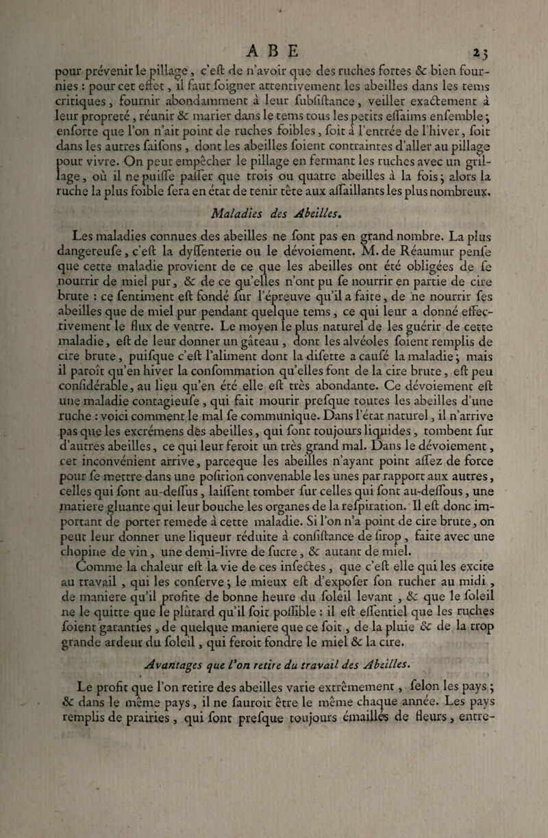 pour prévenir le pillage, c'eft de n’avoir que des ruches fortes Sc bien four¬ nies : pour cet effet, il faut foigner attentivement les abeilles dans les tems critiques, fournir abondamment à leur fubfiftance, veiller exactement à leur propreté, réunir & marier dans le tems tous les petits effaims enfemble \ enforte que l’on n’ait point de ruches foibles, foit a l'entrée de l’hiver, foit dans les autres faifons, dont les abeilles foient contraintes d’aller au pillage f>our vivre. On peut empêcher le pillage en fermant les ruches avec un gril- âge, où il ne puifle palfer que trois ou quatre abeilles à la fois} alors la ruche la plus foible fera en état de tenir tête aux alfaillants les plus nombreux. Maladies des Abeilles. Les maladies connues des abeilles ne font pas en grand nombre. La plus dangereufe, c’eft la dyffenterie ou le dévoiement. M. de Réaumur penfe que cette maladie provient de ce que les abeilles ont été obligées de fe nourrir de miel pur, & de ce qu’elles n’ont pu fe nourrir en partie de cire brute : ce fentiment eft fondé fur l’épreuve qu’il a faite, de ne nourrir fes abeilles que de miel pur pendant quelque tems , ce qui leur a donné effec¬ tivement le flux de ventre. Le moyen le plus naturel de les guérir de cette maladie, eft de leur donner un gâteau , dont les alvéoles foient remplis de cire brute, puifque c’eft l’aliment dont la difette a caufé la maladie j mais il paroît qu’en hiver la confommation qu’elles font de la cire brute, eft peu confidérable, au lieu qu’en été elle eft très abondante. Ce dévoiement eft une maladie contagieufe , qui fait mourir prefque toutes les abeilles d’une ruche : voici comment le mal fe communique. Dans l’état naturel, il n’arrive pas que les excrémens des abeilles, qui font toujours liquides , tombent fur d’autres abeilles, ce qui leur ferait un très grand mal. Dans le dévoiement, cet inconvénient arrive, pareeque les abeilles n’ayant point allez de force pour fe mettre dans une pofltion convenable les unes par rapport aux autres, celles qui font au-deflus , laiflent tomber fur celles qui font au-deflous, une matière gluante qui leur bouche les organes de la refpiration. Il eft donc im¬ portant de porter remede à cette maladie. Si l’on n’a point de cire brute, on peut leur donner une liqueur réduite à confiftance de firop , faite avec une chopine de vin , une demi-livre de fucre , Sc autant de miel. Comme la chaleur eft la vie de ces infeétes, que c’eft elle qui les excite au travail , qui les conferve ; le mieux eft d’expofer fon rucher au midi , de maniéré qu’il profite de bonne heure du foleil levant , Sc que le foleil ne le quitte que le plûtard qu’il foit polîible : il eft eflentiel que les ruches foient garanties , de quelque maniéré que ce foit, de la pluie Sc de la trop grande ardeur du foleil, qui ferait fondre le miel Sc la cire. Avantages que l'on retire du travail des Abeilles. Le profit que l’on retire des abeilles varie extrêmement, félon les pays ; Sc dans le même pays, il ne fauroit être le même chaque année. Les pays remplis de prairies, qui font prefque toujours émaillés de fleurs, entre-