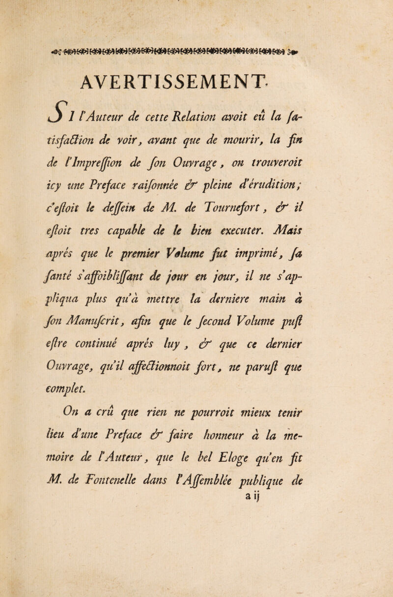 AVERTISSEMENT- Jj 1tAuteur de cette Relation moit eu la fa- * ... ✓ tisfaftion de voir, avant que de mourir, la fin de l’impreffîon de fon Ouvrage, on trouverait icy une Préfacé raifonnée if pleine d’érudition ; cefloit le deffein de M. de Tournefort, if il efloit très capable de le bien exécuter. Mais après que le premier Volume fut imprimé, fa fanté s'affoibliffant de jour en jour, il ne s’ap¬ pliqua plus qu’à mettre la derniere main à fon Manujcrit, afn que le fécond Volume puf. ejlre continué après luy, if que ce dernier Ouvrage, qu’il ajfeâionnoit fort, ne parufl que complet. On a cru que rien ne pourvoit mieux tenir lieu d’une Préfacé if faire honneur à la mé¬ moire de IAuteur, que le bel Eloge qu’en P M. de Fontcnelle dans l’Affemblée publique de • • a U