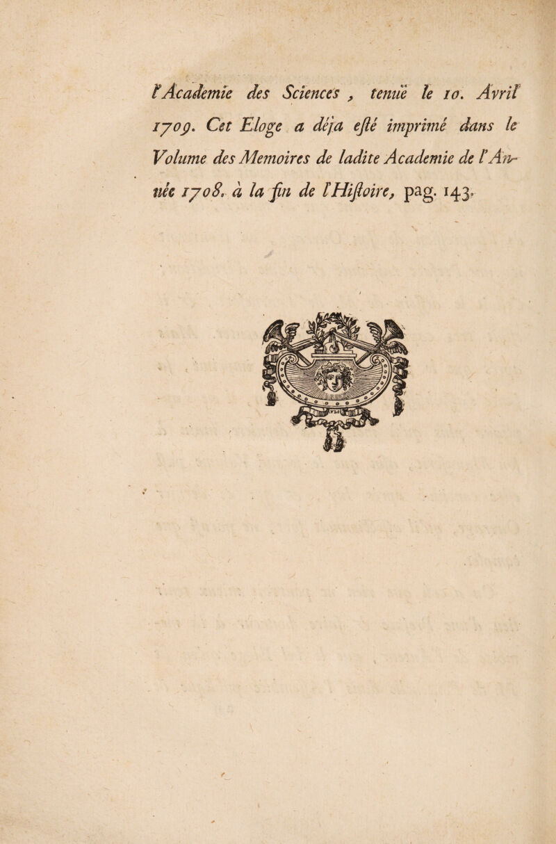 ïAcademie des Sciences , tenue le 10. Avril iyoÿ. Cet Eloge a déjà ejlé imprimé dans le Volume des Mémoires de ladite Academie de lAn¬ née iyo8. à la fin de ïHifioire, pag. 143. 4