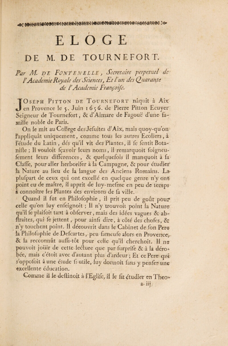 «OC î» ELOGE DE M. DE TOURNEFORT. Par M. D E Font EN ELLE, Secrétaire perpétuel de l’Academie Royale des Sciences, Et l un des Quarante de t Academie Francoije. JOséph Pitton de TôürneEort nâquit à Aix en Provence le 5. Juin 165 6. de Pierre Pitton Ecuyer Seigneur de Tournefort, & d’Aimare de Fagouë d’une fa- mille noble de Paris. On le mit au College des Jefuites d’Aix, mais quoy-qu’on Fappliquât uniquement, comme tous les autres Ecoliers, à l’étude du Latin , dés qu’il vit des Plantes, il fe fentit Bota- nifte ; Il vouloit fçavoir leurs noms, il remarquoit foigneu- fement leurs différences, & quelquefois il manquoit à fa Claffe, pour aller herborifer à la Campagne, & pour étudier' la Nature au lieu de la langue des Anciens Romains. La- piufpart de ceux qui ont excellé en quelque genre n’y ont- point eu de maître, il apprit de luy-mefme en peu de temps1' à connoître les Plantes des environs de fa ville. Quand il fut en Philofophie , il prit peu de goût pour celle qu’on luy enfeignoit ; Il n’y trouvoit point la Nature qu’il fe plaifoit tant à obferver, mais des idées vagues & ab< fîraites, qui fe jettent, pour ainfi dire, à côté des chofes, & n’y touchent point. 11 découvrit dans le Cabinet de fon Pere la Philofophie de Defcartes, peu famé ufe alors en Provence,. & la recconnut auffi-tôt pour celle qu’il cherchoit. 11 ne pouvoit jouir de cette lecture que par furprife & à la déro^ bée, mais c’étoit avec d’autant plus d’ardeur ; Et cePere qui soppofoit aune eîude fi utile, luy donnoit fans y penfer une excellente éducation. Gomme il le defiinoit à l’Eglife, il le fit étudier en Théo-’ a-ii)i