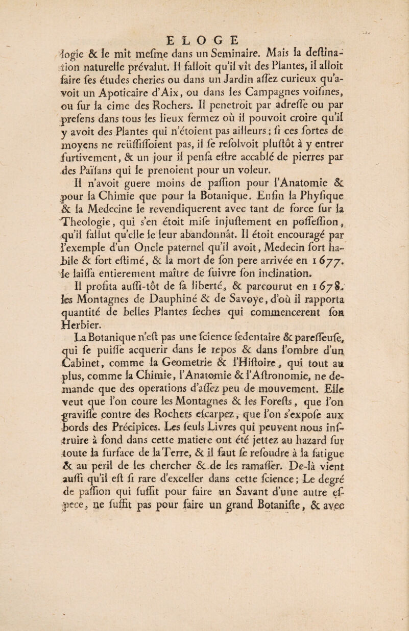 fogîe & îe mit mefme dans un Séminaire. Mais la deftina- tion naturelle prévalut. Il falloir qu’il vît des Plantes, il alloit faire fes études cheries ou dans un Jardin allez curieux qu’a- voit un Apoticaire d’Aix, ou dans les Campagnes voifines, ou fur la cime des Rochers. Il penetroit par adreffe ou par prefens dans tous les lieux fermez où il pouvoir croire qu’il y avoit des Plantes qui n’étoient pas ailleurs ; fi ces fortes de moyens ne reiiffiffoient pas, il fe refolvoit pluftot à y entrer furtivement, & un jour il penfà eftre accablé de pierres par des Païfans qui le prenoient pour un voleur. II n’avoit guere moins de paffion pour l’Anatomie & pour la Chimie que pour la Botanique. Enfin la Phyfique & la Medecine le revendiquèrent avec tant de force fur la 'Théologie, qui s’en étoit mife injuftement en poffeffion, qu’il fallut quelle le leur abandonnât. Il étoit encouragé par l’exemple d’un Oncle paternel qu’il avoit, Médecin fort ha- i)ile & fort efiimé, & la mort de fon pere arrivée en i 677. le lai (Ta entièrement maître de fuivre fon inclination. Il profita auffi-tot de h liberté, & parcourut en 1 67 ÜL fe Montagnes de Dauphiné & de Savoye, d’où il rapporta quantité de belles Plantes lèches qui commencèrent fom Herbier. La Botanique neft pas une fcience fedentaire &pareffeufeJ) qui fe puiffe acquérir dans le repos & dans l’ombre d’un Cabinet, comme la Geometrie & i’Hiftoire, qui tout am plus, comme la Chimie, l’Anatomie &l’Altronomie, ne de¬ mande que des operations d’afièz peu de mouvement. Elle veut que l’on coure les Montagnes & les Forefts, que l’on gravide contre des Rochers ekarpez, que l’on s’expofe aux Bords des Précipices. Les feuls Livres qui peuvent nous ins¬ truire à fond dans cette matière ont été jettez au hazard fur toute la furface de la Terre, & il faut fe refeudre à la fatigue & au péril de les chercher & de les ramafièr. De-là vient auffi qu’il efl fi rare d’exceller dans cette fcience ; Le degré de paffion qui fuffit pour faire un Savant d’une autre efi jpcce, ue fuffit pas pour faire un grand Botanifte, & avjee