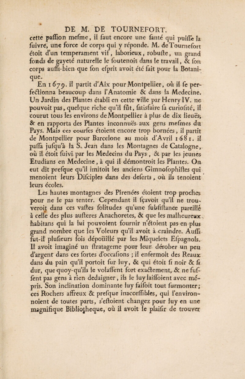 cette paflion mefme, il faut encore une fanté qui puifTe h fuivre, une force de corps qui y réponde. M. deTournefort étoit d’un tempérament vif, laborieux, robufte, un grand fonds de gayeté naturelle le foutenoit dans le travail, & Ion- corps auffi-bien que fon efprit a voit été fait pour la Botani¬ que,. En i 679. H partit d’Aix pour Montpellier, où il fe per¬ fectionna beaucoup dans l’Anatomie & dans la Medecine* Un Jardin des Plantes établi en cette ville par Henry IV. ne pouvoit pas, quelque riche qu’il fût, fatisfaire fa curiofité, il courut tous les environs de Montpellier à plus de dix lieues; & en rapporta des Hantes inconnues aux gens mefmes du Pays. Mais ces courtes étoient encore trop bornées, il partit de Montpellier pour Barcelone au mois d’Avril 1681, if paffà jufqu’à la S. Jean dans les Montagnes de Catalogne, où il étoit fuivi par les Médecins du Pays, & par les jeunes Etudians en Medecine, à qui il démontroit les Plantes, On eut dit prelque qu’il imitoit les anciens Gimnofophiftes qui menoient leurs Difciples dans des deferts, où ils tenoient leurs écoles. Les hautes montagnes des Pirenées étoient trop proches pour ne le pas tenter. Cependant il fçavoit qu’il ne trou¬ veront dans ces vaftes folitudes quune fubfif tance pareille à celle des plus aufteres Anachorètes, & que les malheureux. habitans qui la lui pouvoient fournir n’étoient pas en plus grand nombre que les Voleurs qu’il avoit à craindre. Auffi fut-il plufieurs fois dépouillé par les Miquelets Efpagnols, Il avoit imaginé un ftratageme pour leur dérober un peu d’argent dans ces fortes d’occafions ; il enfermoit des Reaux dans du pain qu’il portoit fur luy, & qui étoit fi noir & fi dur, que quoy-qu’ils le volaflent fort exaélement, & ne fut fent pas gens à rien dédaigner, ils le luylaiffoient avec mé¬ pris. Son inclination dominante luy faifbit tout furmonter; ces Rochers affreux & prefque inacceffihles, qui l'environ- noient de toutes parts, s’eftoient changez pour luy en une magnifique Bibliothèque, où il avoit le plaifir de trouver