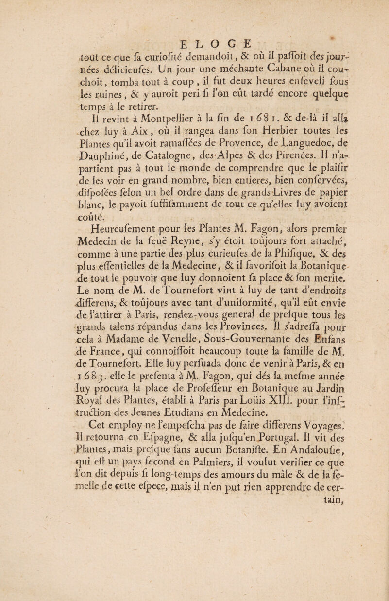 ,tout ce que fa curiofité demandoit, & où il pafîoît des jour¬ nées délicieufes. Un jour une méchante Cabane où il cou- choit, tomba tout à coup , il fut deux heures enfeveli fous les ruines, & y auroit péri fi Ion eût tardé encore quelque temps à le retirer. Ii revint à Montpellier à la fin de i 6 8 i. & de-Ià il alf& chez luy à Aix, où il rangea dans fou Herbier toutes les Plantes qui! avoit ramaffées de Provence, de Languedoc, de Dauphiné, de Catalogne, dçs'Alpes & des Pirenées. Il n'ap¬ partient pas à tout le monde de comprendre que le plaifir de les voir en grand nombre, bien entières, bien confervées, difpofées félon un bel ordre dans de grands Livres de papier blanc, le payoit fuffifamment de tout ce qu elles luy avoient coûté. Heureufement pour les Plantes M. Fagon, alors premier Médecin de la feue Reyne, s’y étoit toûjours fort attaché, comme à une partie des plus curieufes de la Phifique, & des plus effentielles de la Médecine , & il favorifoit la Botanique de tout le pouvoir que luy donnoient fa place & fon mérité» Le nom de M. de Tournefort vint à luy de tant d’endroits differens, & toûjours avec tant d’uniformité, qu’il eût envie de l’attirer à Paris, rendez-vous general de prelque tous les grands taiens répandus dans les Provinces. Il s’adreffa pour cela à Madame de Venelle , Sous-Gouvernante des Enfans de France, qui connojffoit beaucoup toute la famille de M, de Tournefort. Elle luy perfuada donc de venir à Paris, & en 1683. elle le prefenta à M. Fagon, qui dés la mefme année luy procura la place de Profeffeur en Botanique au Jardin Royal des Plantes, établi à Paris par Louis XIII. pour i’inT truélioii des Jeunes Etudians en Medecine. Cet ernploy ne l’empefcha pas de faire differens Voyages» Il retourna en Efpagne, & alla jufqu’en Portugal. Il vit des Plantes, mais prefque fans aucun Botanifte. En Andaloufie, qui eft un pays fécond en Palmiers, il voulut vérifier ce que l’on dit depuis fi long-temps des amours du mâle & de la fe¬ melle de cette efpece, mais il n’en put rien apprendre de cer¬ tain,