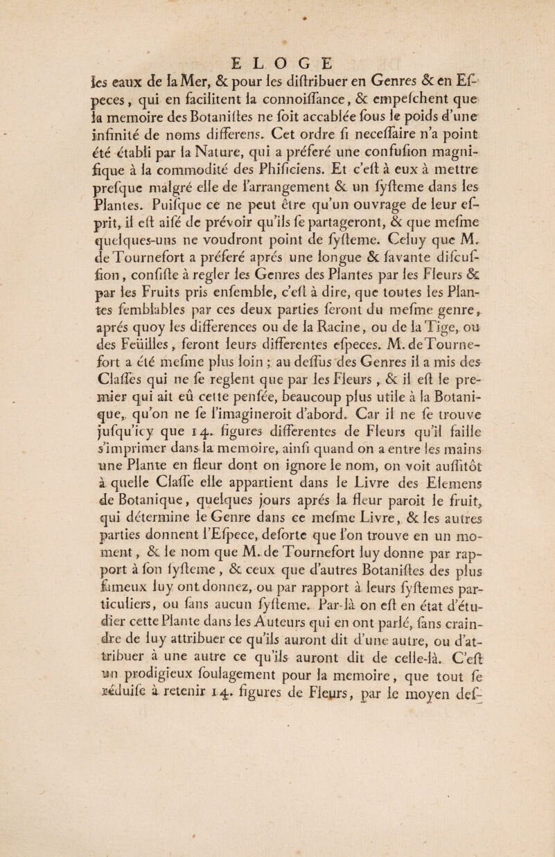 les eaux de la Mer, & pour les diftribuer en Genres & en EL peces, qui en facilitent la connoiffanqe, & empefchent que la mémoire des Botanilies ne foit accablée fous le poids d’une infinité de noms differens. Cet ordre fi neceffaire n’a point été établi par la Nature, qui a préféré une confufion magni¬ fique à la commodité des Phificiens. Et c’eft à eux à mettre prefque malgré elle de l’arrangement & un fyfteme dans les Plantes. Puifque ce ne peut être qu’un ouvrage de leur eL prit, il eft aifé de prévoir qu’ils fe partageront, & que mcfme quelques-uns ne voudront point de fyfteme. Celuy que M. deTournefort a préféré après une longue & lavante dilcufi fion, confifte à regler les Genres des Plantes par les Fleurs & par les Fruits pris enfemble, c’eft à dire, que toutes les Plan¬ tes femblables par ces deux parties feront du niefme genre, apres quoy les différences ou de la Racine, ou de la Tige, ou des Feuilles, feront leurs differentes efpeces. M. deTourne- fort a été mefine plus loin ; au defTus des Genres il a mis des Claffes qui ne fe règlent que par les Fleurs , & il efi le pre¬ mier qui ait eû cette peu fée, beaucoup plus utile à la Botani¬ que,, qu’on ne fo l’imagineroit d’abord. Car il ne fo trouve jufqu’icy que 14. figures differentes de Fleurs qu’il faille s’imprimer dans la mémoire, ainfi quand on a entre les mains une Plante en fleur dont on ignore le nom, on voit aufîitôt à quelle Claffe elle appartient dans le Livre des Elemens de Botanique, quelques jours apres la fleur paroit le fruit, qui détermine le Genre dans ce mefme Livre, & les autres parties donnent l’Efpece, deforte que l’on trouve en un mo¬ ment , & le nom que M. de Tournefort luy donne par rap¬ port à fou lyfteme , & ceux que d’autres Botaniftes des plus fameux luy ont donnez, ou par rapport à leurs fyfiemes par¬ ticuliers, ou fans aucun fyfteme. Par-là on eft en état d’étu¬ dier cette Plante dans les Auteurs qui en ont parlé, fans crain¬ dre de luy attribuer ce qu’ils auront dit d’une autre, ou d’at¬ tribuer à une autre ce qu’ils auront dit de celle-là. C’eft un prodigieux foulagement pour la mémoire, que tout fe