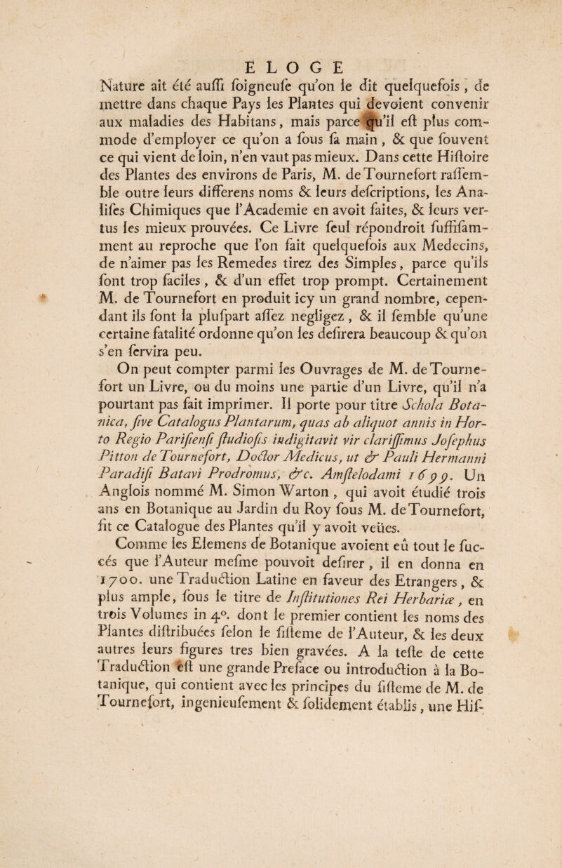 Nature ait été suffi foigneufe qu on le dit quelquefois, de mettre dans chaque Pays ies Plantes qui dévoient convenir aux maladies des Habitans, mais parce qu’il eft plus com¬ mode d’employer ce qu’on a fous la main, & que fouvent ce qui vient de loin, n’en vaut pas mieux. Dans cette Hifioire des Plantes des environs de Paris, M. deTournefort raffem- ble outre leurs differens noms & leurs deferiptions, les Ana- lifes Chimiques que l’Academie en avoit faites, & leurs ver¬ tus les mieux prouvées. Ce Livre feu! répondroit fu fri (ani¬ ment au reproche que l’on fait quelquefois aux Médecins, de n’aimer pas les Remedes tirez des Simples, parce qu’ils font trop faciles , & d’un effet trop prompt. Certainement M. de Tournefort en produit icy un grand nombre, cepen¬ dant ils font la plufpart affez négligez, & il fèmble qu’une certaine fatalité ordonne qu’on les defirera beaucoup & qu’on s’en fervira peu. On peut compter parmi les Ouvrages de M. deTourne¬ fort un Livre, ou du moins une partie d’un Livre, qu’il n’a pourtant pas fait imprimer. Il porte pour titre Schola Bota~ ?iica, five Catalogus Plantarum, quas ab aliquot annis in Hor- to Regio Parifienfi ftudiojis indigitavit vir clarijjimus Jofephus Ri tton deTournefort, Dodor Me die us, ut & Pauli Herman ni Paradifi Batavi Prodromus, &c. Amflelodami iô'pp. Un Anglois nommé M. Simon Warton , qui avoit étudié trois ans en Botanique au Jardin du Roy fous M. deTournefort, fit ce Catalogue des Plantes qu’il y avoit veües. Comme ies Elemens de Botanique avoient eu tout le fuc- cés que l’Auteur me fine pouvoit defirer , il en donna en 1700. une Traduction Latine en faveur des Etrangers, & plus ample, (bus le titre de Inflitutiones Rei Plerlariœ, en trois Volumes in 40. dont le premier contient les noms des Plantes diftribuées félon le Meme de l’Auteur, & les deux autres leurs figures très bien gravées. A la telle de cette Traduélion eft une grande Préfacé ou introduction à la Bo¬ tanique, qui contient avec les principes du fifieme de M. de Tournefort, ingenieufement & folidement établis, une Hif-