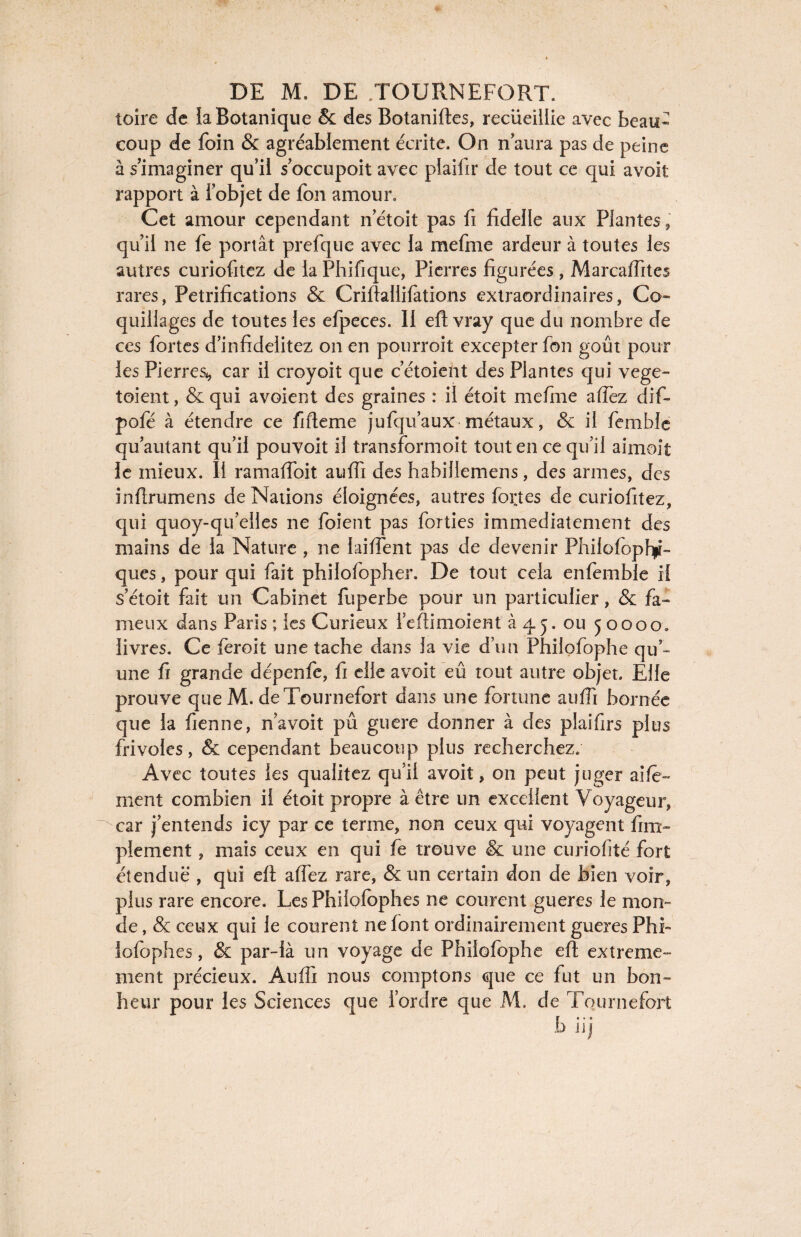 toire de la Botanique & des Botaniftes, recueillie avec beau* coup de foin & agréablement écrite. On n aura pas de peine à s’imaginer qu’il s’occupoit avec plaifir de tout ce qui avoit rapport à l'objet de Ion amour. Cet amour cependant n’étoit pas fi fideile aux Plantes, qu’il ne fe portât prefque avec la mefme ardeur à toutes les autres curiofitez de la Phifique, Pierres figurées , Marcaffites rares, Pétrifications & Criftallifations extraordinaires, Co¬ quillages de toutes les efpeces. II eft vray que du nombre de ces fortes d’infidelitez on en pourroit excepter fon goût pour les PierreSi, car il croyoit que c’étoient des Plantes qui vege- toient, & qui avoient des graines : il étoit mefme affiez dif- pofé à étendre ce fifteme jufqu’aux métaux, & il femble qu autant qu’il pouvoit il transformoit tout en ce qu’il aimoit le mieux. Il ramaffoit auffi des habillemens, des armes, des infirumens de Nations éloignées, autres fortes de curiofitez, qui quoy-qu’elles ne foient pas forties immédiatement des mains de la Nature , ne laiffent pas de devenir PhilofopbpF ques, pour qui fait philofopher. De tout cela enfemble il s’étoit fait un Cabinet fuperbe pour un particulier, & fa¬ meux dans Paris ; les Curieux l’eftimoient à 45. ou 50000. livres. Ce feroit une tache dans la vie d’un Philofophe qu’¬ une fi grande dépenfe, fi elle avoit eû tout autre objet. Elle prouve que M. de Tournefort dans une fortune auffi bornée que la fienne, n’avoit pu guere donner à des plaifirs plus frivoles, & cependant beaucoup plus recherchez. Avec toutes les qualitez qu’il avoit, 011 peut juger ai/ê- ment combien il étoit propre à être un excellent Voyageur, car j’entends icy par ce terme, non ceux qui voyagent fini- plement, mais ceux en qui fe trouve & une curiofité fort étendue , qui eft aiïez rare, & un certain don de bien voir, plus rare encore. Les Phiiofophes ne courent gueres le mon- de, & ceux qui le courent ne font ordinairement gueres PhF lofophes, & par-là un voyage de Philofophe eft extrême¬ ment précieux. Auffi nous comptons que ce fut un bon¬ heur pour les Sciences que l’ordre que M. de Tournefort b iij