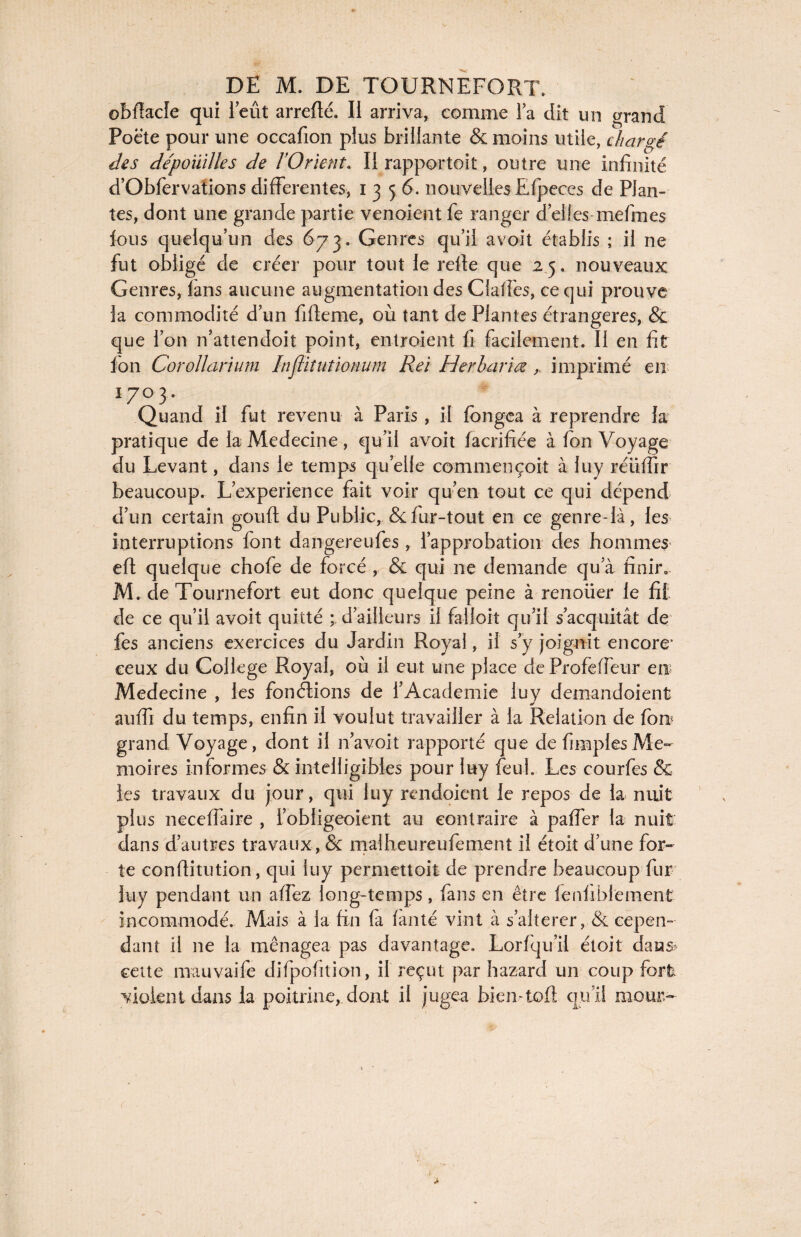 ©bfiacle qui ieût arrefté. Il arriva, comme la dit un grand Poète pour une occafion plus brillante & moins utile, chargé des dépouilles de l’Orient, Il rapportait, outre une infinité d’Obfervations differentes, 1356. nouvelles Ëfpeces de Plan¬ tes, dont une grande partie venoient fe ranger d’elles mefmes fous quelqu’un des 673. Genres qu’il avoit établis ; il ne fut obligé de créer pour tout le refie que 25. nouveaux Genres, fans aucune augmentation des Claffes, ce qui prouve la commodité d’un fifieme, où tant de Plantes étrangères, & que l’on n’attendoit point, entroient fi facilement. Il en fit ion Corollarium Infliîutionum Rei Herbariœimprimé en 1703. Quand il fut revenu à Paris, il fongea à reprendre la pratique de la Medecine , qu’il avoit facrifiée à fon Voyage du Levant, dans le temps quelle commençoit à luy réüfiir beaucoup. L’experience fait voir qu’en tout ce qui dépend d’un certain gouft du Public, &:fur-tout en ce genre-là, les interruptions font dangereufes, l’approbation des hommes eft quelque chofe de forcé , & qui ne demande qu’à finir. M. de Tournefort eut donc quelque peine à renouer le fit de ce qu’il avoit quitté ; d’ailleurs il falloir qu’il s’acquitât de fes anciens exercices du Jardin Royal, il s’y joignit encore* ceux du College Royal, où il eut une place de Profeffeur en Medecine , les fonctions de l’Academie luy demandoient auffi du temps, enfin il voulut travailler à la Relation de fon grand Voyage, dont il n’avoit rapporté que de fimplesMé¬ moires informes & intelligibles pour luy feuL Les courfes & les travaux du jour, qui luy rendoient le repos de la nuit plus neceiïaire , l’obligeoient au contraire à paffer la nuit dans d’autres travaux , & malheureufement il étoit d’une for- te confiitution, qui luy permettoit de prendre beaucoup fur luy pendant un allez long-temps, fans en être fenfiblement incommodé. Mais à la fin fa fànté vint à s’alterer, & cepen¬ dant il ne la ménagea pas davantage. Lorfqu’il étoit datas- cette mauvaife difpofition, il reçut par hazard un coup fort violent dans la poitrine, dont il jugea bien-loft qu’il mour-