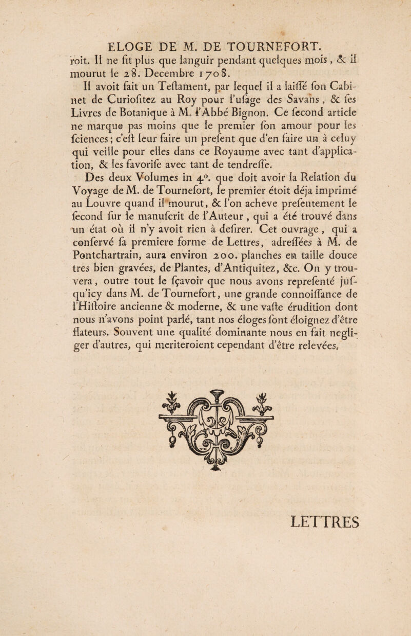 roit. II ne fit plus que languir pendant quelques mois, <5c il mourut le 23. Décembre 1708. II avoit fait un Teftament, par lequel il a laifle fon Cabi¬ net de Curiofitez au Roy pour l’ufage des Savans , & fes Livres de Botanique à M» i’Abbé Bignon. Ce fécond article ne marque pas moins que le premier fon amour pour les fciences ; ceft leur faire un prefent que den faire un à celuy qui veille pour elles dans ce Royaume avec tant d’applica- tion, & les favorife avec tant de tendre (Te. Des deux Volumes in 4.0. que doit avoir la Relation du Voyage de M. de Tournefort, le premier étoit déjà imprimé au Louvre quand il mourut, & Ion achevé prefentement le fécond fur le manufcrit de l'Auteur , qui a été trouvé dans un état où il n’y avoit rien à defirer. Cet ouvrage , qui a confervé fa première forme de Lettres, adreffées à M. de Pontchartrain, aura environ 200. planches en taille douce très bien gravées, de Plantes, d’Antiquitez, &c. On y trou¬ vera , outre tout le fçavoir que nous avons reprefènté juf- qu’icy dans M. de Tournefort, une grande connoiffance de IHitloire ancienne & moderne, & une vafte érudition dont nous n’avons point parlé, tant nos éloges font éloignez d’être dateurs. Souvent une qualité dominante nous en fait négli¬ ger d’autres, qui meriteroient cependant d’être relevées. LETTRES