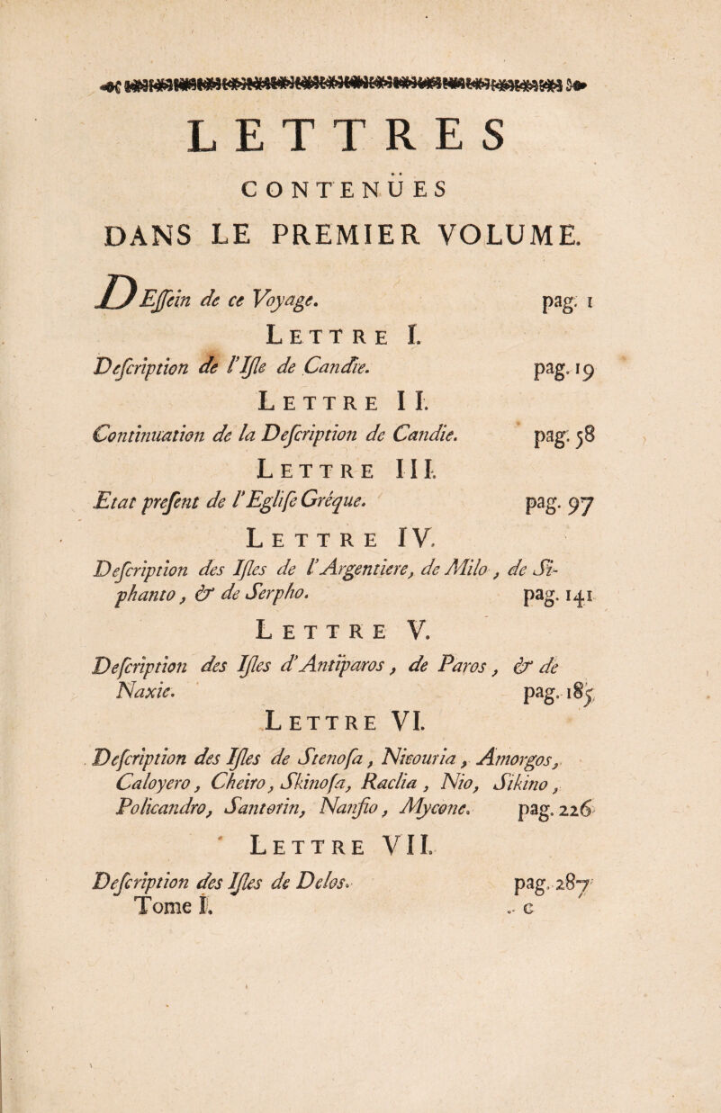 CONTENUES DANS LE PREMIER VOLUME. Lettre Defcription de l’IJle de Candie. Lettre II. Continuation de la Defcription de Candie. Lettre III. Etal prefent de l’Eglife Grêque. Lettre IV Defcription des Ifles de IArgent iere, de Milo , phanto, & de Serp/io. pag; i pag.19 pag. 58 pag. 97 de Si- pag. 141 Lettre V. Defcription des Ifles d’Antiparos, de Paros, If de Naxie. pag. i§? Lettre VI. Defcription des Ifles de Sténo fa, Nieouria, Amorgos, Caloyero, Cheiro, Skinofa, Raclia , Nio, Sikino, Policandro, Santonn, Nanfio, Mycone. pag. 226 Lettre VIL Defcription des Ifles de De las. Tome l pag. 287 G