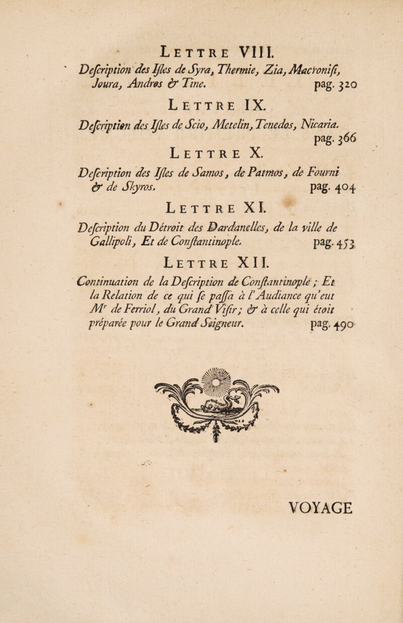 Defcriptîon des IJles de Syra, Thermie, Zia, Macïonijî, Jour a, Andws if Tine. pag. 320 Lettre IX. r '• r  Defcription des IJles de Scia, Me te lin, Tenedos, Niearia. pag. 366 Lettre X. Defcriptîon des If es de Samos, de Patmos, de Fourni if de Skyros. pag. 404 Lettre XI. * -s Defcriptîon du Détroit des Dardanelles, de la ville de Callipoli, Et de Conjlantinople. pag. 453 Lettre XII. Continuation de la Dejcription de Conjlantinople ; Et la Relation de ce qui fe pajfa à l Audiance qu eut Mr de Ferrïol, du Grand Vijir; & à celle qui était préparée pour le Grand Seigneur. pag. 450 VOYAGE