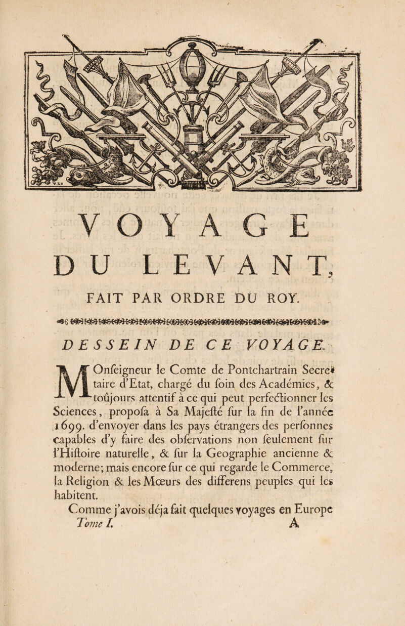 V O Y A G E DU LEVANT. <•& FAIT PAR ORDRE DU ROY. ««s ww Me} s«* DESSEIN DE CE VOYAGE; MOnfèigneur le Comte de Pontchartrain Secre* taire d’Etat, chargé du foin des Académies, Sc toujours attentif à ce qui peut perfectionner les Sciences, propofà à Sa Majeflé fur la fin de l’année 1699. d’envoyer dans les pays étrangers des perfbnnes capables d’y faire des oNervations non feulement fur l’Hiftoire naturelle, & fur la Géographie ancienne & moderne; mais encore fur ce qui regarde le Commerce, la Religion 6c les Mœurs des differens peuples qui les habitent. Comme j’avois déjà fait quelques yoyages en Europe