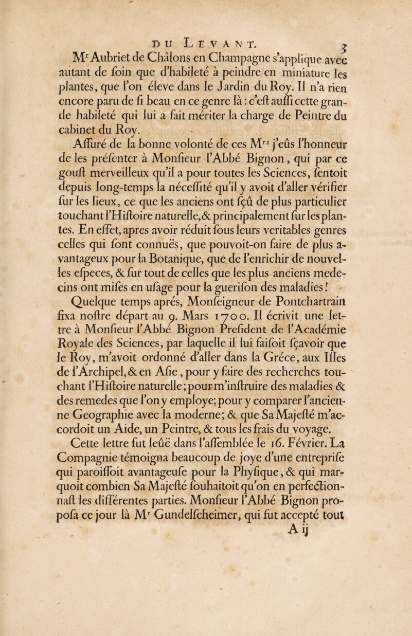 Mr Aubriet de Chatons en Champagne s’applique avec autant de foin que d’habileté à peindre en miniature les plantes, que l’on éleve dans le Jardin du Roy. Il n’a rien encore paru de fi beau en ce genre là : c’elt auffi cette gran¬ de habileté qui lui a fait mériter la charge de Peintre du cabinet du Roy. Alluré de la bonne volonté de ces MI S j’eûs l’honneur de les préfonter à Moniteur l’Abbé Bignon, qui par ce goull merveilleux qu’il a pour toutes les Sciences, lèntoit depuis long-temps la nécelfité qu’il y avoit d’aller vérifier fur les lieux, ce que les anciens ont fçû de plus particulier touchant l’Hilloire naturelle, & principalement fur les plan¬ tes. En effet, apres avoir réduit fous leurs véritables genres celles qui font connues, que pouvoit-on faire de plus a- vantageux pour la Botanique, que de l’enrichir de nouvel¬ les elpeces, & for tout de celles que les plus anciens méde¬ cins ont miles en ulàge pour la guerifon des maladies ! Quelque temps après, Monlèigneur de Pontchartrain fixa noltre départ au 9. Mars 1700. Il écrivit une let¬ tre à Moniteur l’Abbé Bignon Prelident de l’Académie Royale des Sciences, par laquelle il lui faifoit fçavoir que le Roy, m’avoit ordonné d’aller dans la Grèce, aux Illes de l’Archipel, & en Afie, pour y faire des recherches tou¬ chant l’Hilloire naturelle;pour m’inftruire des maladies & des remedes que l’on y employé; pour y comparer l’ancien¬ ne Géographie avec la moderne; & que SaMajelté m’ac- cordoit un Aide, un Peintre, & tous les frais du voyage. Cette lettre fut leûë dans l’alîèmblée le 16. Février. La Compagnie témoigna beaucoup de joye d’une entreprilè qui paroiffoit avantageufe pour la Phylique, & qui mar- quoit combien Sa Majellé fouhaitoit qu’on en perfeélion- nall les différentes parties. Moniteur l’Abbé Bignon pro- pofa ce jour là Mr Gundellcheimer, qui fut accepté tout A ij /