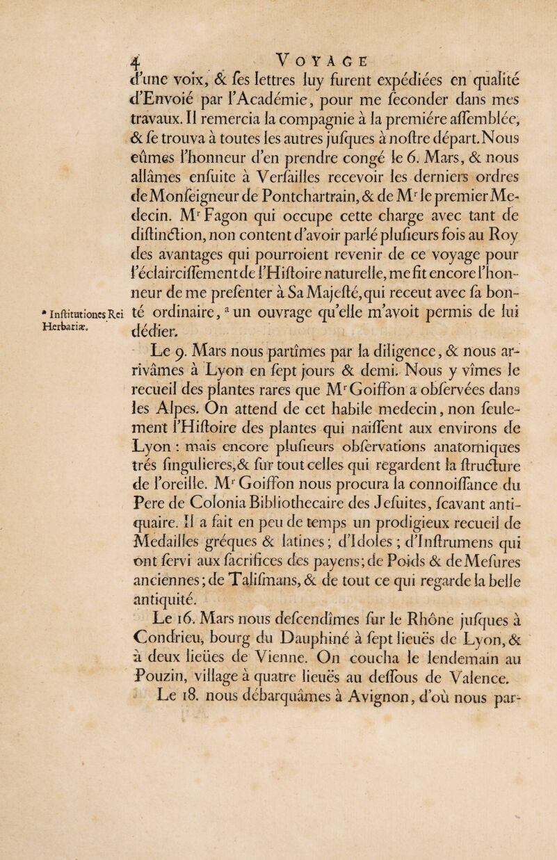 * Inflimtïones Rci Horbariæ. 4 Voyage (fune voix, & fes lettres luy furent expédiées en qualité cTEnvoié par f Académie, pour me féconder dans mes travaux. Il remercia la compagnie à la première afiembiée, & fè trouva à toutes les autres jufques à noftre départ. Nous eûmes f honneur d en prendre congé le 6. Mars, & nous allâmes enfiiite à Verfàilles recevoir les derniers ordres deMonfeigneur de Pontchartrain, & de Mr le premier Mé¬ decin. MrFagon qui occupe cette charge avec tant de diftinélion, non content d avoir parlé plufieurs fois au Roy des avantages qui pourroient revenir de ce voyage pour féclaircifiementde fHiftoire naturelle, me fit encore f hon¬ neur de me prefenter à SaMajefté,qui receut avec fà bon¬ té ordinaire,a un ouvrage qu’elle mavoit permis de lui dédier. Le 9. Mars nous partîmes par la diligence, & nous ar¬ rivâmes à Lyon en fept jours & demi. Nous y vîmes le recueil des plantes rares que MrGoiffon aobfervées dans les Alpes. On attend de cet habile médecin, non feule¬ ment fHiftoire des plantes qui naiflènt aux environs de Lyon : mais encore plufieurs obfervations anatomiques très fingulieres,& fur tout celles qui regardent fa ftruélure de f oreille. Mr Goiffon nous procura la connoifiance du Pere de Colonia Bibliothécaire des Jefiiites, fcavant anti¬ quaire. Il a fait en pende temps un prodigieux recueil de Médaillés gréques & latines ; dldoles ; dlnftrumens qui ont fervi aux facriftces des payens;de Poids & deMefures anciennes ; de Talifmans, & de tout ce qui regarde la belle antiquité. Le 16. Mars nous defcendîmes fur le Rhône jufques à Condrieu, bourg du Dauphiné à fept lieues de Lyon, & à deux iieües de Vienne. On coucha le lendemain au Pouzin, village à quatre lieues au défions de Valence. Le 18. nous débarquâmes à Avignon, doù nous par-