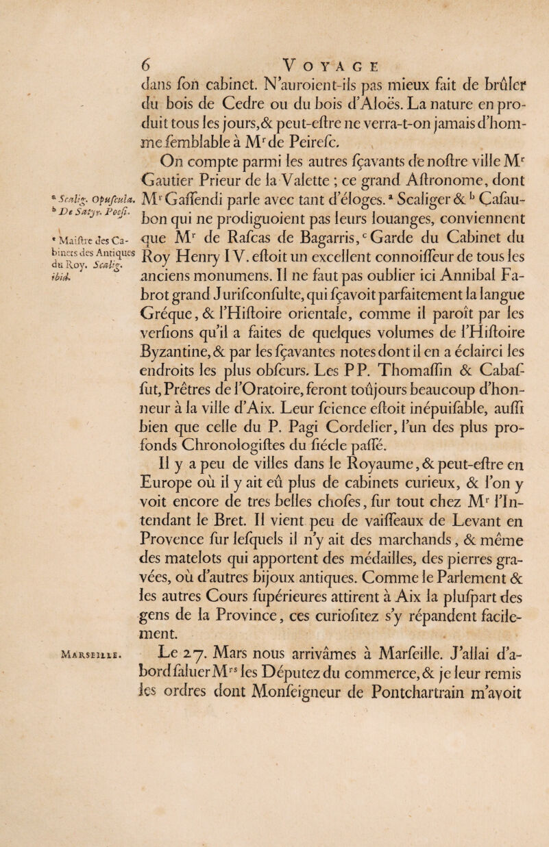 dans fon cabinet. N'auroient-ils pas mieux fait de brûler du bois de Cedre ou du bois d'AIoës. La nature en pro¬ duit tous les jours,& peut-eftre ne verra-t-on jamais d'hom- me femblable à Mrde Peirefc, On compte parmi les autres fçavants denoftre ville Gautier Prieur de la Valette ; ce grand Aftronome, dont opu/cul a. MrGafïèndi parle avec tant d'éloges.a Scaliger &b Çafàu- De Su-tyr- Poefî* ï • 1 j* • . j i • . J v bon qui ne prodiguoient pas leurs louanges, conviennent «MaîftreJcsCa- que Mr de Rafcas de Bagarris,c Garde du Cabinet du bin^s,des Antibes ]^Qy Henry IV. eftoitun excellent connoifteur de tous les anciens monumcns. Il ne faut pas oublier ici Annibal Fa- brot grand Jurifconfulte, qui fçavoit parfaitement la langue Gréque, & J'Hiftoire orientale, comme il paroît par les tb'uk verfions qu'il a faites de quelques volumes de fHiftoire Byzantine, & par les fçavantes notes dont il en a éclairci les endroits les plus obfcurs. Les PP. Thomaftin & Cabaf ftit, Prêtres de l'Oratoire, feront toujours beaucoup d'hon¬ neur à la ville d'Aix. Leur fcience eftoit inépuifàble, auffi bien que celle du P, Pagi Cordelier, l'un des plus pro¬ fonds Chronologiftes du fiécle pafle. Il y a peu de villes dans le Royaume ,& peut-eftre en Europe où il y ait eu plus de cabinets curieux, & Ion y voit encore de très belles choies, fur tout chez Mr l'In¬ tendant le Bret. Il vient peu de vaifieaux de Levant en Provence fur lefquels il n'y ait des marchands, & même des matelots qui apportent des médailles, des pierres gra¬ vées, où d'autres bijoux antiques. Comme le Parlement & les autres Cours fupérieures attirent à Aix la plulpart des gens de la Province, ces curiofitez s'y répandent facile¬ ment. Marseuie. Le 27. Mars nous arrivâmes à Marfeille. J'allai d'a- bordiàhierMrsles Députez du commerce, & je leur remis les ordres dont Monfeigneur de Pontchartrain m ayoit