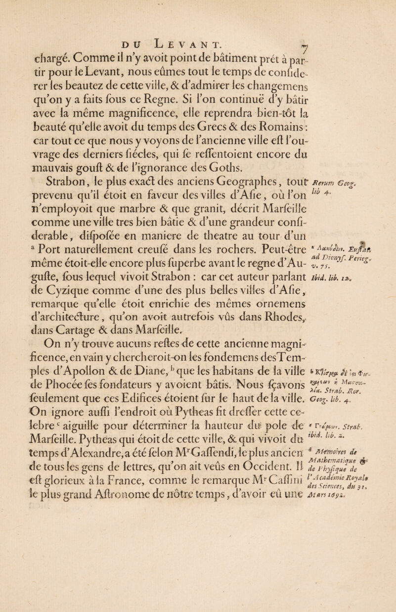 J chargé. Comme il n’y avoit point de bâtiment prêt à par tir pour ieLevant, nous eûmes tout le temps de confiée- rer les beautez de cette ville, & d’admirer les changemens qu’on y a faits fous ce Régné. Si l’on continué d’y bâtir avec la même magnificence, elle reprendra bien-tôt la beauté qu’elle avoit du temps des Grecs & des Romains : car tout ce que nous y voyons de l’ancienne ville eft l’ou¬ vrage des derniers fiécles, qui le relfentoient encore du mauvais gouft &de l’ignorance des Goths. Strabon, le plus exaél des anciens Géographes, tout Remm Gecg* prévenu qu’ii étoit en faveur des villes d’Afie, où Fon lw 4’ n’employoit que marbre & que granit, décrit Marfeille comme une ville très bien bâtie & d’une grandeur confi- derable, difpofée en maniéré de theatre au tour d’un a Port naturellement creufé dans les rochers. Peut-être a Eu/dâ même étoit-elle encore plus fiiperbe avant le régné d’Au- 1 eueg' gufte, fous lequel vivoit Strabon : car cet auteur parlant ihd. B. de Cyzique comme d’une des plus belles villes d’Afie, remarque quelle étoit enrichie des mêmes ornemens d’architeélure, qu’on avoit autrefois vus dans Rhodes, dans Cartage & dans Marfeille. On n’y trouve aucuns relies de cette ancienne magni¬ ficence, en vain y chercheroit-on les fondemens desTenv pies d’Apollon & de Diane,b que les habitans de la ville ka ** «tv. de Phocée fes fondateurs y avoient bâtis. Nous feavons * Mucrc™- feulement que ces Edifices étoient fiir le haut de la ville. G«og. b. 4. On ignore auffi l'endroit où Pytheas fit drefler cette cé¬ lébré c aiguille pour déterminer la hauteur du pôle de « Tv&feai. Strub, Marfèille. Pytheas qui étoit de cette ville, & qui vivoit du ,bti' l,t>'z' temps d’Alexandre,a été félon MrGafrendi, le plus ancien ^ Mmo\m de de tous les gens de lettres, qu’on ait veûs en Occident. 11 ® eft glorieux à la France, comme le remarque MrCaffini e-u»iémteRpai» o 7 i A T- . A des Sciences, du 31, le plus grand Aftronome de notre temps, d avoir eu une m™ i<s9%. /