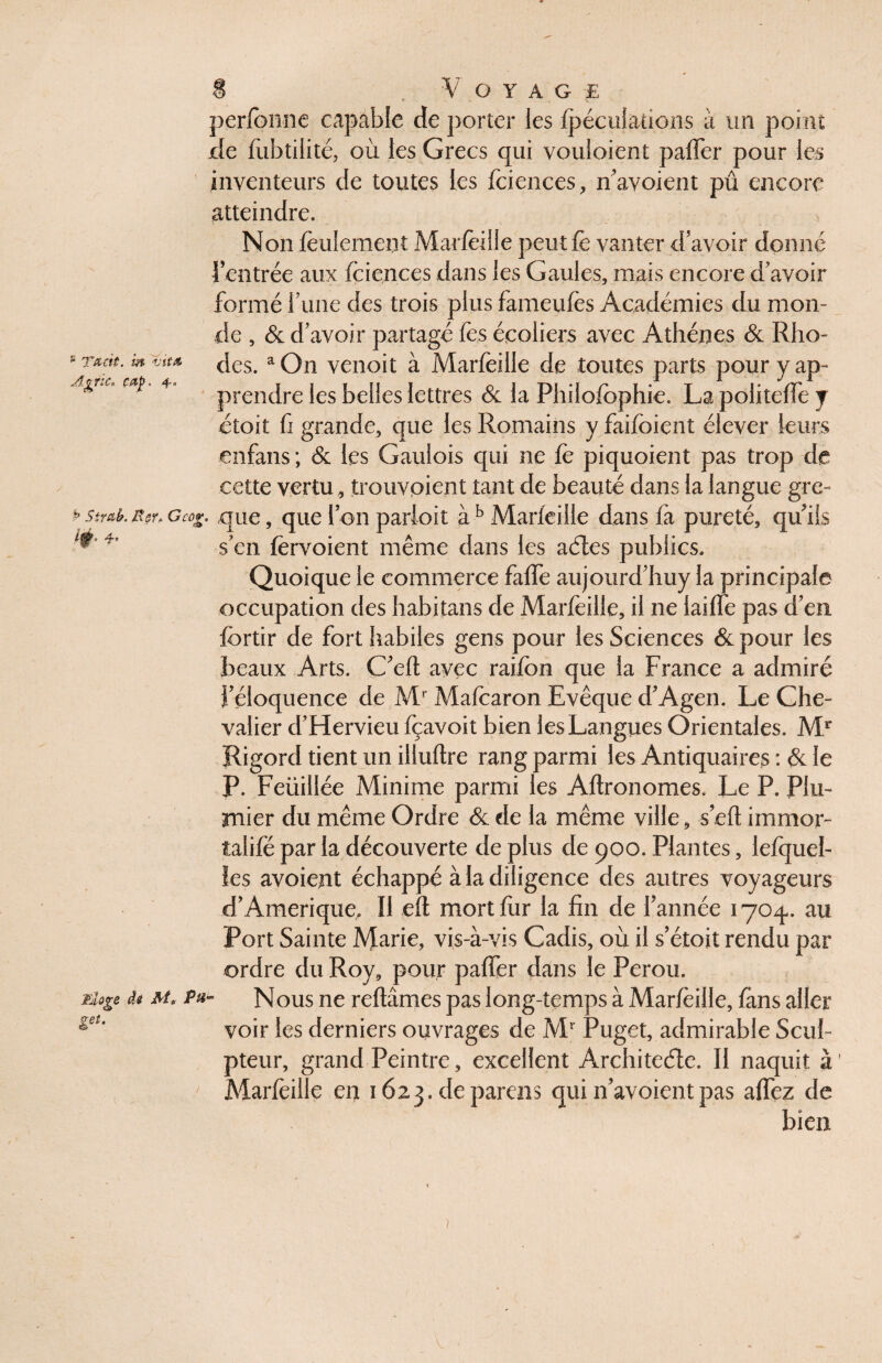 p T&cit. m vit A Tt'C-à ^n <&• 4 Voyage perfonne capable de porter les fpéculaüûiis à un point de fiibtilité, où les Grecs qui vouloient paffer pour les inventeurs de toutes les feiences, n’avoient pû encore atteindre. Non feulement Marfeille peut fe vanter d’avoir donné l’entrée aux feiences dans les Gaules, mais encore d’avoir formé l’une des trois plus fameufes Académies du mon¬ de , & d’avoir partagé fies écoliers avec Athènes & Rho¬ des. a On venoit à Marfeille de toutes parts pour y ap¬ prendre les belles lettres & la Phiiofbphie. La politeffe y étoit fi grande, que les Romains y faifoient élever leurs cnfans ; & les Gaulois qui ne fe piquoient pas trop de cette vertu, trouvoient tant de beauté dans la langue gre- ^str&k g cor. que, que Ion parloit à b Marfeille dans fa pureté, quiis s’en fervoient même dans les actes publics. Quoique le commerce fafife aujourd’huy la principale occupation des habitans de Marfeille, il ne laiffe pas d’en fortir de fort habiles gens pour les Sciences & pour les beaux Arts. C’efl avec raifon que la France a admiré i’éloquence de Mr Mafearon Evêque d’Agen. Le Che¬ valier d’Hervieu fçavoit bien les Langues Orientales. Mr Rigord tient un illuftre rang parmi les Antiquaires : & le P. Feüillée Minime parmi les Aftronomes, Le P. Plu- rnier du même Ordre & de la même ville, s’eft immor- îalifé par la découverte de plus de 900. Plantes, lefquel- ies avoietit échappé à la diligence des autres voyageurs d’Amérique, Il eft mort fur la fin de l’année 1704,. au Port Sainte Marie, vis-à-vis Cadis, où il s’étoit rendu par ordre du Roy, pour paffer dans le Pérou. Nous ne reliâmes pas long-temps à Marfeille, fans aller voir les derniers ouvrages de Mr Puget, admirable Scul¬ pteur, grand Peintre, excellent Architecte. II naquit à Marfeille en 1623. deparens qui n’avoientpas affez de bien fjioge de geî- ?