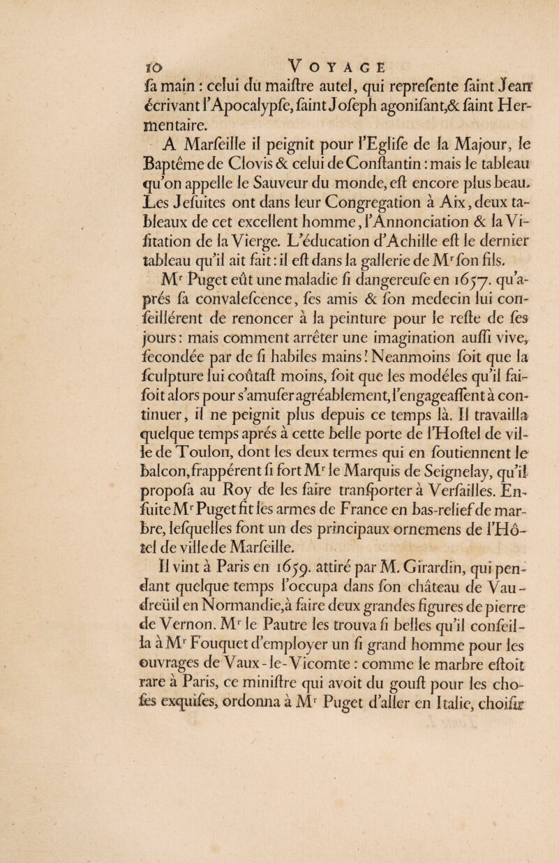 fa main : celui du maiftre autel, qui reprefènte faixit Jean écrivant l’Apocalypfe, feint Jofeph agonifent,& feint Her- men taire. A Marfeide il peignit pour l’Eglife de la Majour, le Baptême de Clovis & celui de Conftantin : mais le tableau qu’on appelle le Sauveur du monde, eft encore plus beau. Les Jcfuitcs ont dans leur Congrégation à Aix, deux ta¬ bleaux de cet excellent homme, l’Annonciation & la Vi- fitation de la Vierge, L'éducation d'Achille eft le dernier tableau qu'il ait fait : il eft dans la gailerie de Mr fon fils, Mr Puget eût une maladie fi dangereufe en 1657. a~ prés fà convalefcence, fe s amis & fon médecin lui con- feillérent de renoncer à la peinture pour le refte de fès jours : mais comment arrêter une imagination auffi vive, fécondée par de fi habiles mains! Neanmoins fort que la foulpture lui coûtait moins, fort que les modèles qu’il fai- foi t alors pour samuferagréablement, f engageaient à con¬ tinuer , il ne peignit plus depuis ce temps là. Il travailla quelque temps après à cette belle porte de i'Hoftel de vil¬ le de Toulon, dont les deux termes qui en fou tiennent le balcon,frappèrent fi fort AT le Marquis de Seignelay, qu'il propofa au Roy de les faire tranfporter à Veriailles. En- fuite Mr Puget fit les armes de France en bas-relief de mar¬ bre, lelquelles font un des principaux ornemens de l'Hô¬ tel de ville de Marfoille. Il vint à Paris en 1659. attiré par M. Gïrardin, qui pen¬ dant quelque temps l'occupa dans fon château de Vau- dreüil en Normandie,à faire deux grandes figures de pierre de Vernon. Mr le Pautre les trouva fi belles qu'il confeil- la à Mr Fotiquet d'employer un fi grand homme pour les ouvrages de Vaux-le-Vicomte : comme le marbre eftoit rare à Paris, ce miniftre qui avoit du gouft pour les cho¬ ies exquifes, ordonna à Mr Puget d'aller en Italie, choifo j