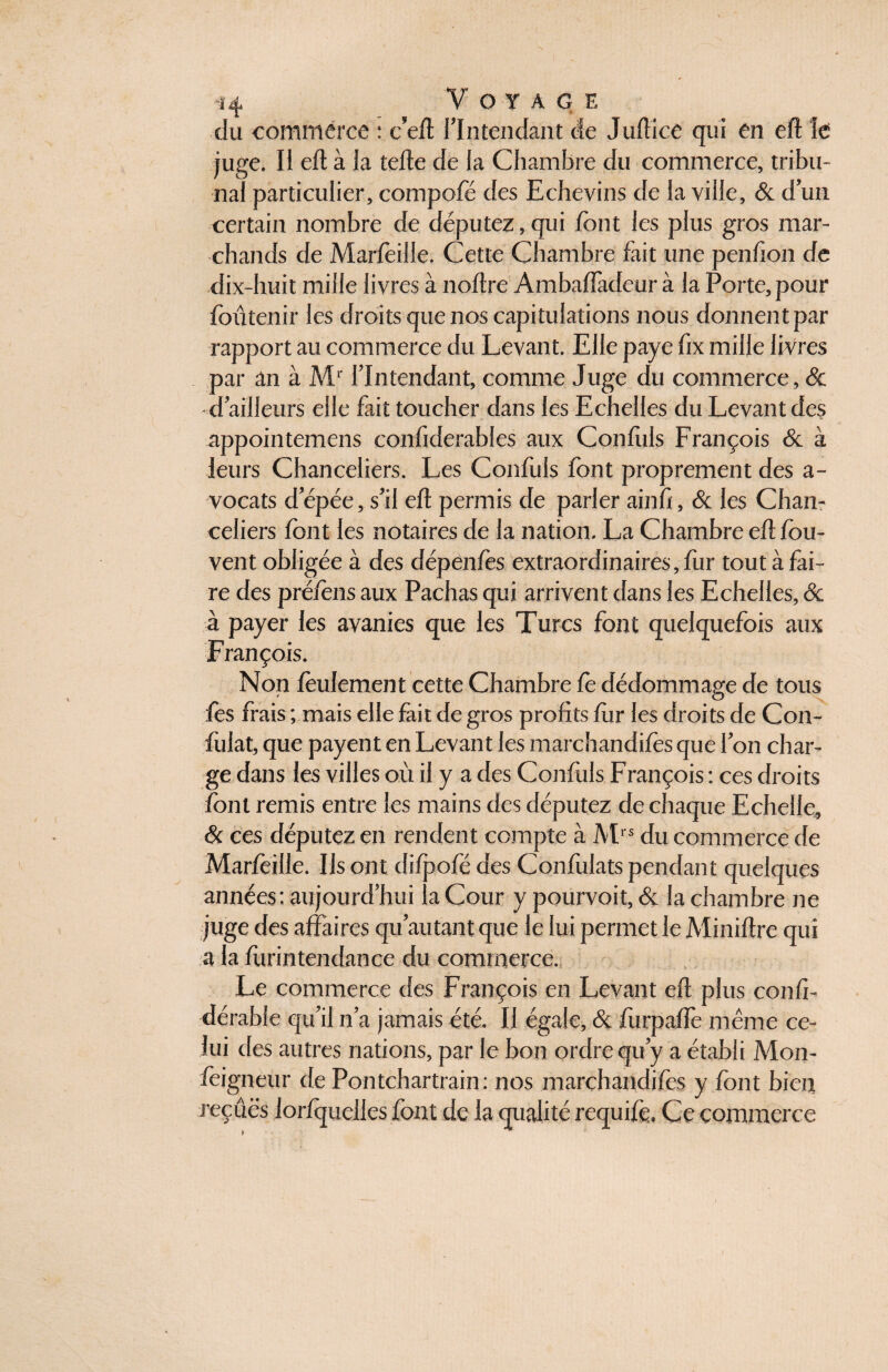 du commerce : c’eft l’Intendant de Jultice qui en eft le juge. Il eft à la telle de la Chambre du commerce, tribu¬ nal particulier, compofé des Echevins de la ville, & d’un certain nombre de députez, qui font les plus gros mar¬ chands de Marfoille. Cette Chambre fait une penfion de dix-huit mille livres à noftre Ambaflàdeur à la Porte, pour foûtenir les droits que nos capitulations nous donnent par rapport au commerce du Levant. Elle paye fix mille livres par an à Mr l’Intendant, comme Juge du commerce, & d’ailleurs elle fait toucher dans les Echelles du Levant des appointemens confiderables aux Confuls François & à leurs Chanceliers. Les Confuls font proprement des a- vocats d’épée, s’il eft permis de parler ainfi, & les Chan¬ celiers font les notaires de la nation. La Chambre eft fou- vent obligée à des dépenfos extraordinaires, fur tout à fai¬ re des préfons aux Pachas qui arrivent dans les Echelles, & à payer les avanies que les Turcs font quelquefois aux François. Non feulement cette Chambre fo dédommage de tous fos frais ; mais elle fait de gros profits fur les droits de Con- fiilat, que payent en Levant les marchandifès que l’on char¬ ge dans les villes où il y a des Confuls François : ces droits font remis entre les mains des députez de chaque Echelle, & ces députez en rendent compte à Mrs du commerce de Marfoille. Us ont clifpofe des Confulats pendant quelques années: aujourd’hui la Cour y pourvoit, & la chambre ne juge des affaires qu’au tant que le lui permet le Miniftre qui a la ftirintendance du commerce. Le commerce des François en Levant eft plus confi- dérable qu’il n’a jamais été. Il égale, & furpaftè même ce¬ lui des autres nations, par le bon ordre qu’y a établi Mon- foigneur de Pontchartrain : nos marchandifès y font bien reçues lorfquelles font de la qualité requifo. Ce commerce