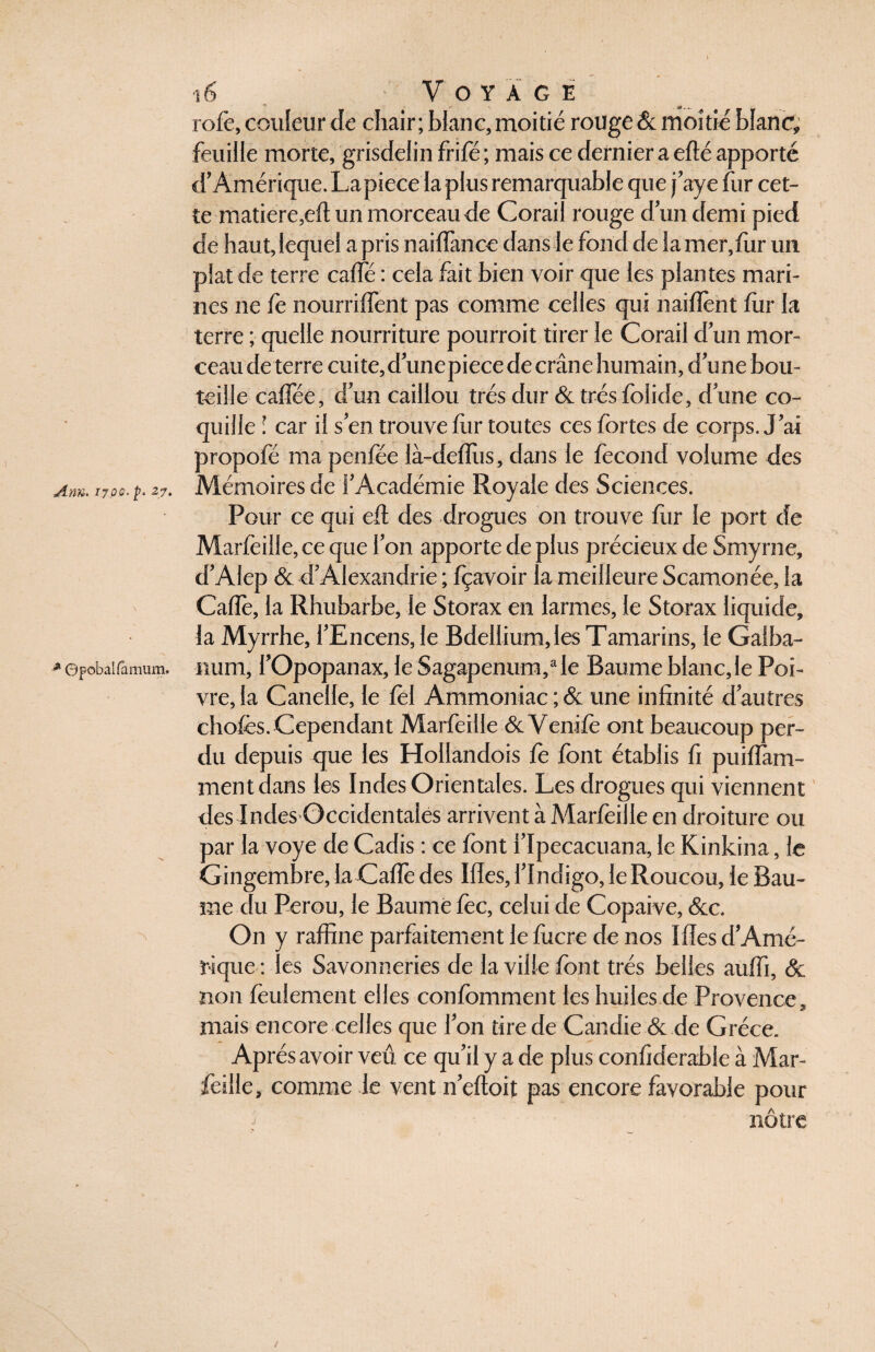 rofè, couleur de chair; blanc, moitié rouge & moitié blanc* feuille morte, griscfelin frifé ; mais ce dernier a efté apporté d’Amérique. Lapiece la plus remarquable que j’aye fur cet¬ te matière,eft un morceau de Corail rouge d un demi pied de haut, lequel a pris naiflance dans le fond de la mer, fur un plat de terre caffé : cela fait bien voir que les plantes mari¬ nes ne fe nourrirent pas comme celles qui naiftènt fur la terre ; quelle nourriture pourroit tirer le Corail d un mor¬ ceau de terre cuite,d unepiece de crâne humain, d’une bou¬ teille caflee, d un caillou très dur & très foüde, d une co¬ quille ! car il s’en trouve fur toutes ces fortes de corps. J'ai propofé ma penfée là-defllis, dans le fécond volume des Am. 17qq. p. 27. Mémoires de l’Académie Royale des Sciences. Pour ce qui eft des drogues on trouve fur le port de Marfeille, ce que l’on apporte de plus précieux de Smyrne, d’Alep & d’Alexandrie ; fçavoir la meilleure Scamonée, la Cafte, la Rhubarbe, Je Storax en larmes, le Storax liquide, la Myrrhe, l’Encens, le Bdellium,Ies Tamarins, le Galba- * ©pobaifamum. num, l’Opopanax, le Sagapenum,a le Baume blanc,le Poi¬ vre, la Canelle, le fèl Ammoniac ; & une infinité d’autres chofès. Cependant Marfeille & Venife ont beaucoup per¬ du depuis que les Hollandois fe font établis fi puiflam- mentdans les Indes Orientales. Les drogues qui viennent des Indes Occidentales arrivent à Marfeille en droiture ou par la voye de Cadis : ce font l’Ipecacuana, le Kinkina, le Gingembre, la Cafte des Mes, l’Indigo, le Roucou, le Bau¬ me du Pérou, le Baume fée, celui de Copaive, &c. On y raffine parfaitement le fucre de nos Mes d’Amé¬ rique: les Savonneries de la ville font très belles aulfi, & non feulement elles confomment les huiles de Provence, mais encore celles que l’on tire de Candie & de Grèce. Après avoir veû. ce qu’il y a de plus conftderable à Mar¬ feille, comme le vent n’eftoit pas encore favorable pour nôtre