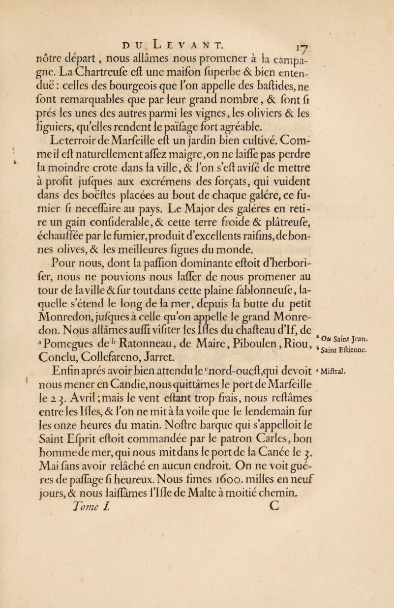 nôtre départ, nous allâmes nous promener à la campa¬ gne. La Chartreufo eft une maifon fiiperbe & bien enten¬ due : celles des bourgeois que l’on appelle des baftides, ne font remarquables que par leur grand nombre, & font fi 3rés les unes des autres parmi les vignes, les oliviers & les îguiers, qu’elles rendent le partage fort agréable. Leterroir de Marfoille eft un jardin bien cultivé. Com¬ me il eft naturellement aflfez maigre,on ne lairtè pas perdre la moindre crote dans la ville, & l’on s’eft avifé de mettre à profit julques aux excrémens des forçats, qui vuident dans des boëftes placées au bout de chaque galère, ce fu¬ mier fi neceflàire au pays. Le Major des galères en reti¬ re un gain confiderab!e,& cette terre froide & plâtreufo, échauffée par le fumier,produit d’excellents raifins, de bon¬ nes olives, & les meilleures figues du monde. Pour nous, dont la paffion dominante eftoit d’herbori- fer, nous ne pouvions nous laffer de nous promener au tour de laville&fiir toutdans cette plaine jfàblonneufe, la¬ quelle s’étend le long de la mer, depuis la butte du petit Monredon, jufques à celle qu’on appelle le grand Monre- don. Nous allâmes aulfi vifiter les Mes du chafteau d’If, de aPomegues deb Ratonneau, de Maire, Piboulen,Riou, Conclu, Collefareno, Jarret. Enfin après avoir bien attendu le cnord-oueft,qui devoit nous mener en Candie, nousquittâmes le port de Marfoille le 2 3. Avril ; mais le vent eftant trop frais, nous reliâmes entre les Mes, & l’on ne mit à la voile que le lendemain fur les onze heures du matin. Noftre barque qui s’appelloit le Saint Elprit eftoit commandée par le patron Caries, bon homme de mer, qui nous mit dans le port de la Canée le 3. Mai fans avoir relâché en aucun endroit. On ne voit gué- res de palfage fi heureux. Nous fimes 1600. milles en neuf jours, & nous 1 aillâmes Lille de Malte à moitié chemin. Tome I C Ou Saint Jean. Saint Eftienne. Miftral.