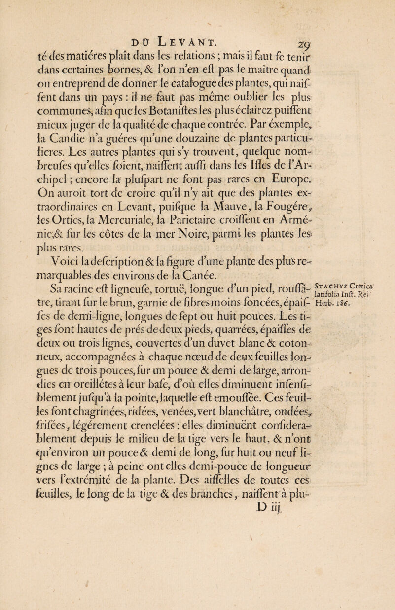 dü Levant. 29 té des matières plaît dans les relations ; mais il faut fe tenir dans certaines bornes, & Ion n en eft pas le maître quand on entreprend de donner le catalogue des plantes, qui naif fent dans un pays : il ne faut pas même oublier les plus communes, afin que les Botaniftes les plus éclairez puiflent mieux juger de la qualité de chaque contrée. Par exemple* la Candie n’a guéres qu’une douzaine de plantes particu¬ lières. Les autres plantes qui s y trouvent, quelque nom- breufès qu’elles foient, naiflent auffi dans les Ifles de l’Ar¬ chipel ; encore la piufpart ne font pas rares en Europe. O11 auroit tort de croire qu’il n’y ait que des plantes ex¬ traordinaires en Levant, puifque la Mauve, la Fougère* les Orties, la Mercuriale, la Pariétaire croiflent en Armé¬ nie,& fur les côtes de la mer Noire, parmi les plantes les plus rares. Voici ladefcription & la figure d une plante des plus re¬ marquables des environs de la Canée. Sa racine eft ligneufe, tortuë, longue d’un pied, roufla- tre, tirant fur le brun, garnie de fibres moins foncées, épaif- Heib. iu, lès de demi-ligne, longues de fcpt ou huit pouces. Les ti- ges font hautes de prés de deux pieds, quarrées, épaiffes de deux ou trois lignes, couvertes d’un duvet blanc & coton neux, accompagnées à chaque nœud de deux feuilles lon¬ gues de trois pouces, iùr un pouce & demi de large, arron¬ dies en oreillétes à leur bafe, d’où elles diminuent infenfi- blement jufqu’à la pointe, laquelle eft emouflee. Ces feuil¬ les font chagrinées, ridées, venées, vert blanchâtre, ondées* frifëes,légèrement crénelées : elles diminuent confidera- blement depuis le milieu de la tige vers le haut, & 11’ont qu’environ un pouce & demi de long, fur huit ou neuf li¬ gnes de large ; à peine ont elles demi-pouce de longueur vers l’extrémité de la plante. Des aiflelles de toutes ces feuilles, le long de la tige & des branches, naiftent à plu- Dii|