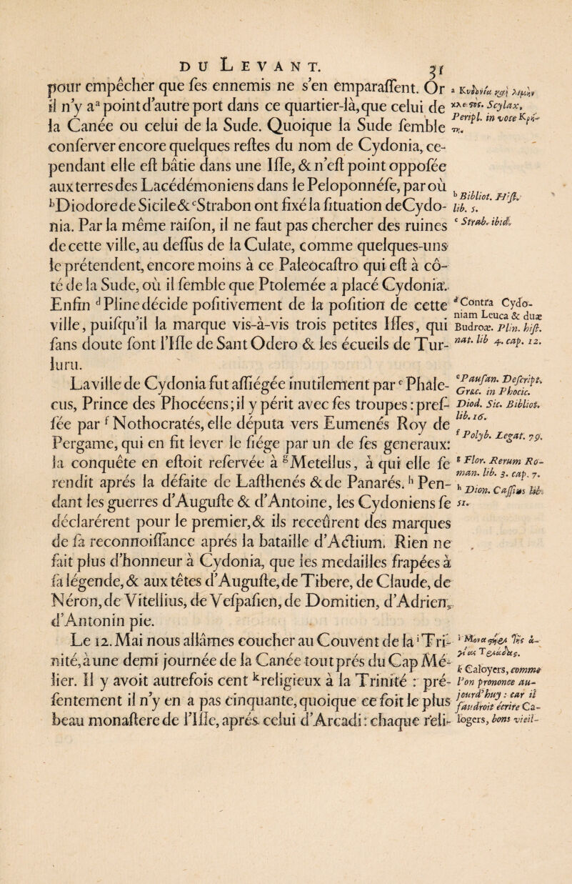 pour empêcher que Tes ennemis ne s’en emparalfent. Or » k-jw* ^ il n’y aapointd’autreport dans ce quartier-là,que celui de scyUx, la Canée ou celui de la Sude. Quoique la Sude femble *” voreKr'~ conferver encore quelques relies du nom de Cydonia, ce¬ pendant elle eft bâtie dans une 111e, & n’ell point oppofée auxterresdes Lacédémoniens dans le Peloponnélè, par où t , llDiodoredeSiciie&cStrabon ont fixéia fituation deCydo- ub. s. nia. Par la même raifon, il ne faut pas chercher des ruines c St^ ibîà de cette ville, au deiïiis de laCulate, comme quelques-uns Je prétendent, encore moins à ce Paleôcaftro qui eft à cô¬ té de la Sude, où il femble que Ptolemée a placé Cydonia; Enfin d Pline décide pofitivement de la pofition de cette *Pdnt/a ... . s* ,. ■ * . , . . . t /t , niam Lcuca & duac ville, puilqu il ia marque vis-a-vis trois petites lues, qui Budroæ. pi;n. biji. fans doute font l’Ifle de Sant Odero & les écueils de Tur- mt'Uh 4caï-tz- Jura. La ville de Cydonia fut alfiégée inutilement pare Phale- eus. Prince des Phocéens;il y périt avec lès troupes :pref- nd- su. Bibiut. fée par f Nothocratés, elle députa vers Eumenés Roy de ‘ ’16' Pergame, qui en fit lever le fiége par un de fes generaux* F°lyb' Lega,t’79' la conquête en elloit relèrvée à gMetellus, à qui elle fe f Flor)*emm Rff- rendit après la défaite de Lallhenés &de Panarés.h Pen- Tp-J» dant les guerres d’Augulle & d’Antoine, les Cydoniens fe SI- déclarèrent pour le premier,& ils receûrent des marques de la reconnoilfance après la bataille d’Aétium, Rien ne fait plus d’honneur à Cydonia, que les médaillés frapées à fa légende, & aux têtes d’Augulle, de Tibere, de Claude, de Néron, de Vitellius, de Velpafien, de Domitien, d’Adrien, d’Antonin pie. Le 12. Mai nous allâmes coucher au Couvent de la1T ri- ''*&*&*% «- nité,àune demi journée de la Canée tout prés du Cap Mé- *’ .. \r, • r ■ . \ . ... , < fcCaloyers,amme lier, il y avoit autrefois centKreligieux a ia Trinité : pre- l’on pmumœ m- lèntement il n’y en a pas cinquante, quoique ce fcit le plus- cl beau monallere de fille, après celui d’Arcadi : chaque reli- fogcrs>bm> vicil-