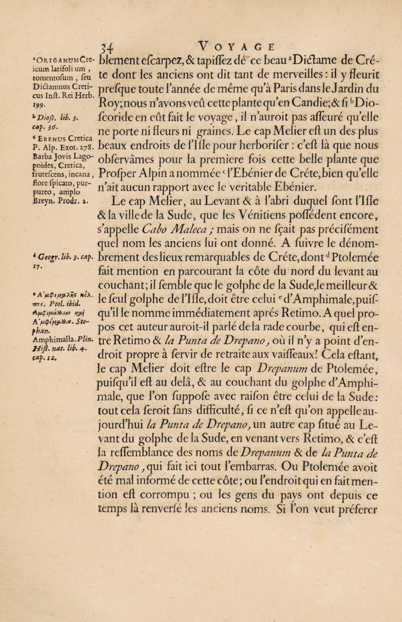 icum latifoli um , tomentofum , feu Diclamnus C mi¬ dis Inft. Rei Herb. *99 • b Diofc. lib. 3. cap. 36. c Ebenus Cretica P. Alp. Exot. 2.78. Barba Jovis Lago- poïdes, Crctica, frutefcens, incana, flore fpicato^ pur- pureo, amplo Breyn. Prodr. 1. * Cecgr. lib. 3. cap. *7- * A’ptÿ 1 p&tâ* ncX- vns. P toi. ibid. ApÇipciT&iov A’/u<pt p h an. Amphimalla.P/m. H#. nat. lib, cap. j29 34 Voyage te dont les anciens ont dit tant de merveilles : il y fleurit prefque toute l’année de meme qu’à Paris dans le Jardin du Roy;nous n’avons veû cetteplantequ’enCandie;&ffoDio- fooride en eût fait le voyage, il n’auroit pas aflèuré quelle ne porte ni fleurs ni graines. Le cap Melier eft un des plus beaux endroits de t’Ifle pour herborifer : c’eft là que nous obforvâmes pour la première fois cette belle plante que Prolper Alpin a nommée d’Ebénier de Créte,bien quelle 11’ait aucun rapport avec le véritable Ebénier. Le cap Melier, au Levant & à l’abri duquel font l’Ifle &Ia villede la Sude, que les Vénitiens pofledent encore, s’appelle Cabo Maleca ; mais on ne fçait pas précifément quel nom les anciens lui ont donné. A fliivre le dénom¬ brement des lieux remarquables de Créte,dontdPtolemée fait mention en parcourant la côte du nord du levant au couchant; il fomble que le golphe de la Sude,le meilleur & le foui golphe del’Ifle,doit être celui ed’Amphimale,puif qu’il le nomme immédiatement après Retimo. A quel pro¬ pos cet auteur auroit-il parlé delà rade courbe, qui eft en¬ tre Retimo & la Punta de Drepano, où il n y a point d’en¬ droit propre à forvir de retraite aux vaiflèaux! Cela eftant, le cap Melier doit eftre le cap Drepanum de Ptolemée, puilqu’il eft au delà, & au couchant du golphe d’Amphi- male, que l’on ftippofo avec raifon être celui de la Sude: tout cela foroit fans difficulté, fi ce n’eft qu’on appelle au¬ jourd’hui la Punta de Drepano, un autre cap fitué au Le¬ vant du golphe de la Sude, en venant vers Retimo, & c’eft la reflemblance des noms de Drepanutn & de la Putita de Drepano ,qui fait ici tout l’embarras. Ou Ptolemée avoit été mal informé de cette côte; ou l’endroit qui en fait men¬ tion eft corrompu ; ou les gens du pays ont depuis ce temps là renverfé les anciens noms. Si l’on veut préférer