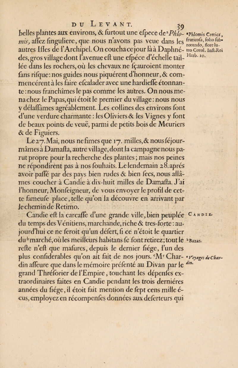 39 belles plantes aux environs, & fiirtout une efpece deaPhlo- «phiomis cmic*, mis, aflèz finguliere, que nous n’avons pas veue dans les flore lub* autres Illes de l’Archipel. On coucha ce jour là à Daphné- teo cordi. inft.Rei des, gros village dont l’avenue eft une efpéce d’échelle tail- Herb'IO- lée dans les rochers, où les chevaux ne fçauroient monter {ans rifque: nos guides nous piquèrent d’honneur, & com¬ mencèrent à les faire efcalader avec une hardieflè étonnan¬ te mous franchîmes le pas comme les autres. On nous me¬ na chez le Papas,qui étoit le premier du village : nous nous y délaflames agréablement. Les collines des environs font d’une verdure charmante : les Oliviers & les Vignes y font de beaux points de veuë, parmi de petits bois de Meuriers & de Figuiers. Le27.Mai,nous nefimesque 17. milles,&nousféjour- mâmes à Damafta, autre village, dont la campagne nous pa¬ rut propre pour la recherche des plantes ; mais nos peines ne répondirent pas à nos fouhaits. Le lendemain 28.aprés avoir palfé par des pays bien rudes & bien focs, nous allâ¬ mes coucher à Candie à dix-huit milles de Damafta. J’ai l’honneur, Monfoigneur, de vous envoyer le profil de cet¬ te fàmeufo place, telle qu’on la découvre en arrivant par Je chemin de Retimo. Candie eft la carcaflè d’une grande ville,bien peuplée c‘»sr*' du temps des Vénitiens, marchande, riche & tres-forte : au¬ jourd’hui ce ne foroit qu’un défort, fi ce n’étoit le quartier duh marché, où les meilleurs habitans fo font retirez; tout le b Bazar, refte n’eft que maftires, depuis le dernier fiége, l’un des plus confiderables qu’on ait fait de nos jours. cMr Char- * Voyages * c&xr- din aflêure que dans le mémoire préfonté au Divan par le Am' grand Thréforier de l’Empire, touchant les dépenfos ex¬ traordinaires faites en Candie pendant les trois dernières années du fiége, il étoit fait mention de fopt cens mille é- cus, employez en récompenfes données aux deforteurs qui