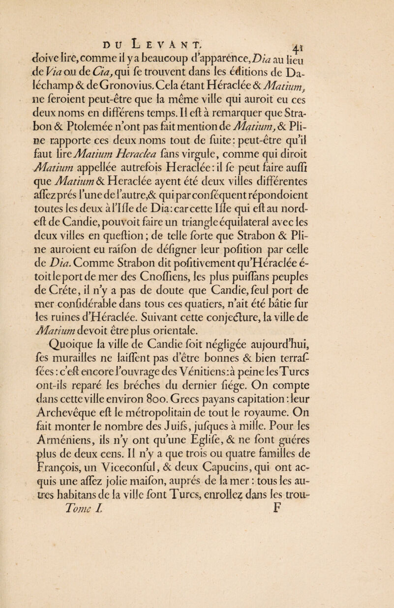 doive lire,comme il ya beaucoup d apparence,Z)/<2 au lieu de Via ou de Cia, qui fo trouvent dans les éditions de Da- léchamp & de Gronovius. Cela étant Héraclée & Matium s ne feroient peut-être que la même ville qui auroit eu ces deux noms en différens temps. Il eft à remarquer que Stra- bon & Ptolemée n’ont pas fait mention de Matium, & Pli¬ ne rapporte ces deux noms tout de fuite : peut-être qu’il faut lire Matium Heraclea fans virgule, comme qui dirait Matium appellée autrefois Heraclée: il fe peut faire auffi que Matium & Heraclée ayent été deux villes différentes affez prés l’une de i’autre,& qui parconféquent répondoient toutes les deux àl’Ifle de Dia: car cette Me qui eflau nord- eft de Candie, pouvoit faire un triangle équilatéral avec les deux villes en queftion ; de telle forte que Strabon & Pli¬ ne auraient eu raîfon de défigner leur pofitton par celle de Dia. Comme Strabon dit pofitivement qu’Héraclée é- toitleportde mer des Cnoffiens, les plus puiiïàns peuples de Crète, il ny a pas de doute que Candie, foui port de mer confidérable dans tous ces quatiers, n’ait été bâtie for les ruines d’Héraclée. Suivant cette conjecture, la ville de Matium devoit être plus orientale. Quoique la ville de Candie foit négligée aujourd’hui, fes murailles ne laiiïènt pas d’être bonnes & bien terraC fées : c’eft encore l’ouvrage des Vénitiens :à peine lesTurcs ont-ils réparé les brèches du dernier fiége. On compte dans cette ville environ 800. Grecs payans capitation :leur Archevêque eft le métropolitain de tout le royaume. On fait monter le nombre des Juifs, jufques à mille. Pour les Arméniens, ils n’y ont qu’une Eglife,&ne font guéres plus de deux cens. Il n’y a que trois ou quatre familles de François, un Viceconfol, & deux Capucins, qui ont ac¬ quis une allez jolie maifon, auprès de la mer : tous les au¬ tres habitansde la ville font Turcs, enrôliez dans les trou-