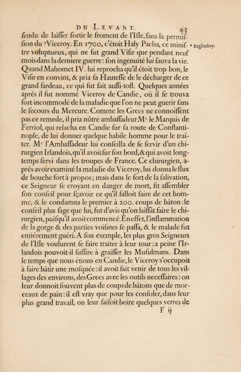 fendu de {aider fortir le froment de rifle, fans la permif /ion du aViceroy. En 1700, c’étoit Haly Pacha, ce min if- « tre voluptueux, qui ne fut grand Vifir que pendant neuf mois dans la derniere guerre : fon ingénuité lui fauva la vie. Quand Mahomet IV. lui reprocha qu'il étoit trop bon, le Vifir en convint, & pria fà Hauteffe de le décharger de ce grand fardeau, ce qui fut fait auffi-tofl. Quelques années après il fut nommé Viceroy de Candie, où il fe trouva fort incommodé de la maladie que Ton ne peut guérir fans le fecours du Mercure. Comme les Grecs ne connoiflènt pas ce remede, il pria nôtre ambafladeurMr le Marquis de Ferriol, qui relacha en Candie flir fa route de Conftanti- nople, de lui donner quelque habile homme pour le trai¬ ter. Mr l’Ambafladeur lui confeilla de fe fervir d'un chi¬ rurgien Irlandois,qu'il avoitfiirfon bord, & qui avoit long¬ temps fervi dans les troupes de France, Ce chirurgien, a- prés avoir examiné la maladie du Viceroy, lui donnaleflux de bouche fort à propos ; mais dans le fort de la falivation, ce Seigneur lé croyant en danger de mort, fit aflèmbler fon confèil pour fçavoir ce qu’il falloit faire de cet hom¬ me, & le condamna le premier à 200. coups de bâton :1e confèil plus fage que lui, fut d'avis qu'on laîfïat faire le chi¬ rurgien, puifqu'il avoitcommencé.Ên effet, l'inflammation de la gorge & des parties voifines fe pafla, & le malade fut entièrement guéri, A fon exemple, les plus gros Seigneurs de l'Ifle voulurent fe faire traiter à leur tour:a peine l'Ir- landois pouvoit-il fuflîre à graiflèr les Mufulmans. Dans le temps que nous étions en Candie, le Viceroy s'occupoit* à faire bâtir une mofquée : il avoit fait venir de tous les vil¬ lages des environs, des Grecs avec les outils neceffaires : 011 leur donnoit fouvent plus de coups de bâtons que de mor¬ ceaux de pain : il efl vray que pour les confôler, dans leur plus grand travail, on leur faifoit boire quelques verres de Begîierbey. r