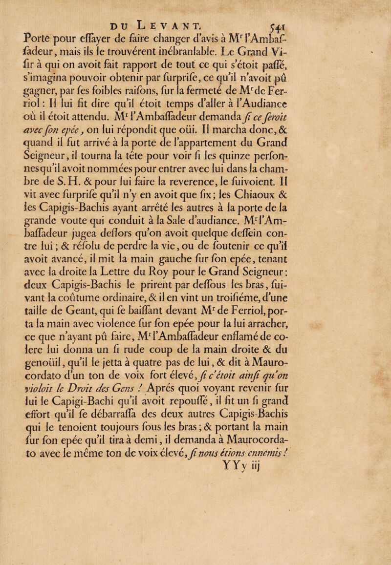 du Levant, Porte pour efïayer de faire changer d avis à Mr fAmbafc fadeur, mais ils le trouvèrent inébranlable. Le Grand VL fir à qui on avoit fait rapport de tout ce qui s’étoit pafie, s’imagina pouvoir obtenir par furprifè, ce qu’il n’avoit pu gagner, par fes foibles raifbns, fur la fermeté de Ml‘de Fer- riol : Il lui fit dire qu’il étoit temps daller à l’Audiance où il étoit attendu. Mr i’Ambafïàdeur demanda fi ce feroït avec fort epée, on lui répondit que oüi. Il marcha donc, & quand il fut arrivé à la porte de l’appartement du Grand Seigneur, il tourna la tête pour voir fi les quinze perfon- nés qu’il avoit nommées pour entrer avec lui dans la cham¬ bre de S. H. & pour lui faire la reverence, le fuivoient. II vit avec furprifè qu’il n’y en avoit que fix; les Chiaoux & les Capigis-Bachis ayant arrêté les autres à la porte de la grande voûte qui conduit à la Sale d’audiance. Mrl’Am- baffadeur jugea deilors qu’on avoit quelque defïèin con¬ tre lui ; & réfolu de perdre la vie, ou de foutenir ce qu’il avoit avancé, il mit la main gauche fur fon epée, tenant avec la droite la Lettre du Roy pour le Grand Seigneur : deux Capigis-Bachis le prirent par defïbus les bras, fui*» vaut la coutume ordinaire, 6c il en vint un troifiéme, d’une taille de Géant, qui fe baiffant devant Mrde Ferriol, por¬ ta la main avec violence fur fbn epée pour la lui arracher, ce que n’ayant pu faire, M1 l’Ambaffadeur enffaméde co¬ lère lui donna un fi rude coup de la main droite & du genoüil, qu’il le jetta à quatre pas de lui, & dit à Mauro- cordato d’un ton de voix fort élcyé^Jic étoit ainji qu'on yloloit le Droit des Gens ! Après quoi voyant revenir fur lui le Capigi-Bachi qu’il avoit repouffé, il fit un fi grand effort qu’il fe débarraffa des deux autres Capigis-Bachis qui le tenoient toujours fous les bras ; & portant la main fur fon epée qu’il tira à demi, il demanda à Maurocorda- lo avec le même ton de voix élevé 9Jinous étions ennemis l YYy iij