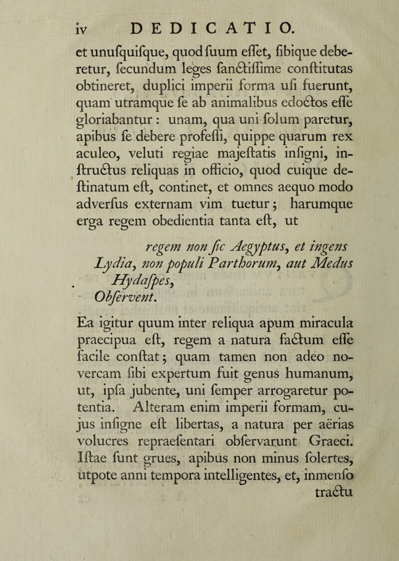 et unufquifque, quod fuum eflet, fibique debe¬ retur, fecundum leges fandtiffime conftitutas obtineret, duplici imperii forma ufi fuerunt, quam utramque fe ab animalibus edo£tos efle gloriabantur: unam, qua uni folum paretur, apibus fe debere profefii, quippe quarum rex aculeo, veluti regiae majeftatis infigni, in- ftrudftus reliquas in officio, quod cuique de- ftinatum eft, continet, et omnes aequo modo adverfus externam vim tuetur; harumque erga regem obedientia tanta eft, ut regem non ftc Aegyptus, et ingens Lydia, non populi Parthorum, aut Medus HydafpeSy Obfervent. Ea igitur quum inter reliqua apum miracula praecipua eft, regem a natura factum efle facile conftat; quam tamen non adeo no¬ vercam fibi expertum fuit genus humanum, ut, ipfa jubente, uni femper arrogaretur po¬ tentia. Alteram enim imperii formam, cu¬ jus infigne eft libertas, a natura per aerias volucres repraefentari obfervarunt Graeci. Iftae funt grues, apibus non minus folertes, utpote anni tempora intelligentes, et, inmenfo tractu