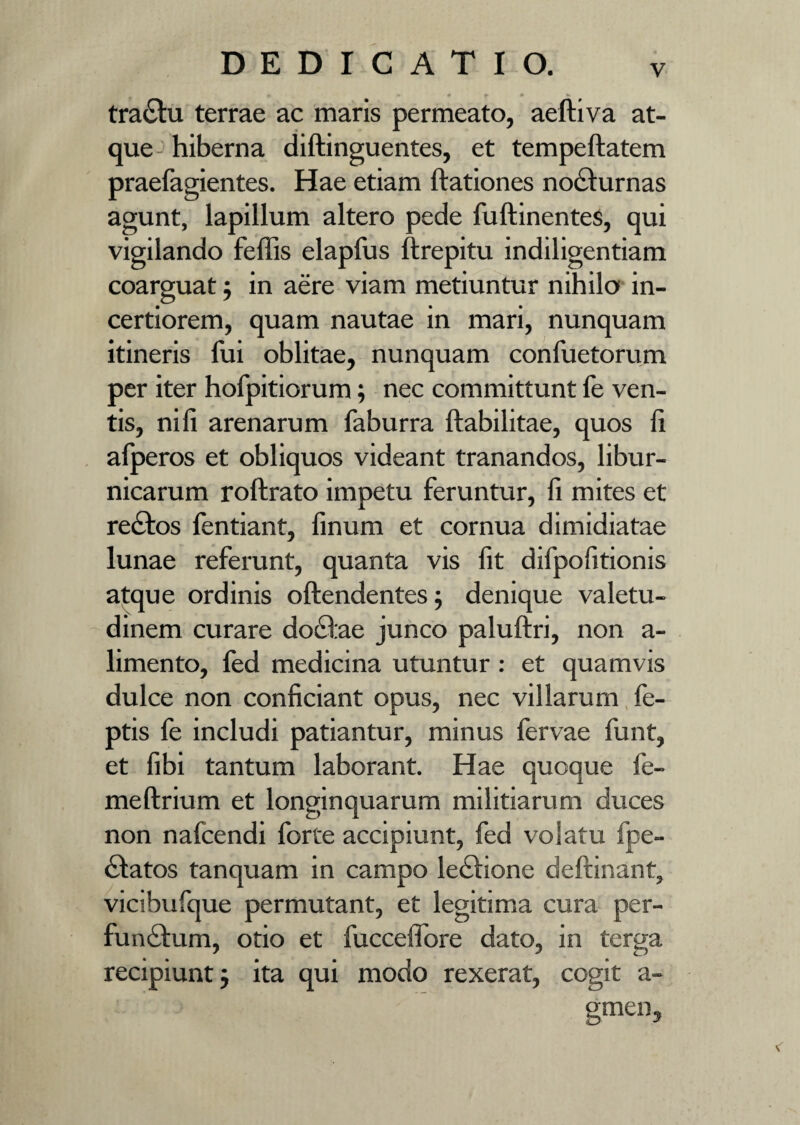 _ m » • t * tra£fu terrae ac maris permeato, aelliva at¬ que hiberna diftinguentes, et tempeftatem praefagientes. Hae etiam ftationes nocturnas agunt, lapillum altero pede fuftinentes, qui vigilando feffis elapfus ftrepitu indiligentiam coarguat 5 in aere viam metiuntur nihilo in¬ certiorem, quam nautae in mari, nunquam itineris fui oblitae, nunquam confuetorum per iter hofpitiorum; nec committunt fe ven¬ tis, nili arenarum faburra ftabilitae, quos li alperos et obliquos videant tranandos, libur¬ nicarum rollrato impetu feruntur, li mites et re£fos lentiant, linum et cornua dimidiatae lunae referunt, quanta vis fit difpofitionis atque ordinis offendentes; denique valetu¬ dinem curare docfae junco palulfri, non a- limento, fed medicina utuntur: et quamvis dulce non conficiant opus, nec villarum fe- ptis fe includi patiantur, minus fervae funt, et libi tantum laborant. Hae quoque fe- meUrium et longinquarum militiarum duces non nafcendi forte accipiunt, fed volatu fpe- £fatos tanquam in campo le£!ione deftinant, vicibufque permutant, et legitima cura per¬ functum, otio et fuccelfore dato, in terga recipiunt j ita qui modo rexerat, cogit a- gmen.