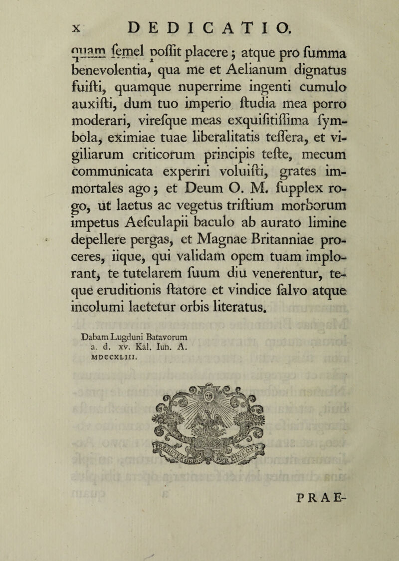 fernel poffit placere ; atque pro fumma benevolentia, qua me et Aelianum dignatus fuifti, quamque nuperrime ingenti cumulo auxifti, dum tuo imperio ftudia mea porro moderari, virefque meas exquilitiffima fym- bola, eximiae tuae liberalitatis teflera, et vi¬ giliarum criticorum principis tefte, mecum communicata experiri voluifti, grates im¬ mortales ago5 et Deum O. M. fupplex ro¬ go, ut laetus ac vegetus triftium morborum impetus Aelculapii baculo ab aurato limine depellere pergas, et Magnae Britanniae pro¬ ceres, iique, qui validam opem tuam implo¬ rant, te tutelarem fuum diu venerentur, te- que eruditionis ftatore et vindice falvo atque incolumi laetetur orbis literatus. Dabam Lugduni Batavorum a. d. xv. Kal. Iun. A. MDCCXLIII. PRAE-