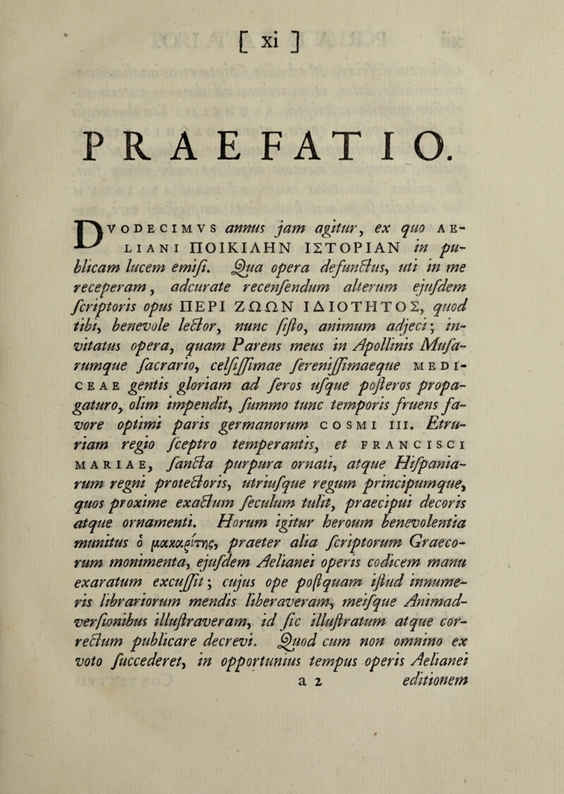 / PRAEFATIO. Dvodecimvs annus jam agitur, ex quo ae- liani riOIKIAHN I2TOPIAN in pu¬ blicam lucem emifi. Qua opera defunBus, uti in me receperam, adcurate recenfendum alterum ejufdem fcriptoris opus nEPI ZOON IAI0THT02, quod tibi, benevole leBory nunc fijlo, animum adjeci; vitatus opera, quam Parens meus in Apollinis Mufa- rumque faerario, celfiffimae fereniffimaeque medi- c e a e gentis gloriam ad feros ufque pofleros propa¬ gaturo^ olim impendit, fummo tunc temporis fruens fa¬ vore optimi paris germanorum cosmi i i i. Etru¬ riam regio fceptro temperantis, francisci mariae, fanBa purpura ornati, Hifpanta¬ rum regni proteBoris, utriufque regum principumque, quos proxime exaBum f e culum tulit, praecipui decoris atque ornamenti. Horum igitur heroum benevolentia munitus 6 praeter alia feriptorum Graeco¬ rum monimenta, ejufdem Aelianei operis codicem manu exaratum excuffit; ^ pofiquam ijlud innume¬ ris librariorum mendis liberaveram, meifque Animad- verftonibus illuftraveramy id fic illujlratum atque cor- reBum publicare decrevi. Quod cum non omnino ex voto fuccederet, opportunius tempus operis Aelianei a 2 editionem