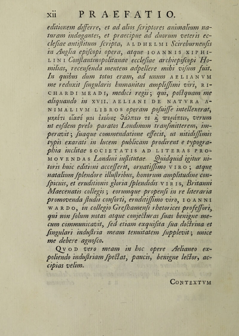 • * Xll PRAEFATIO. editionem differre, et ad alios fcriptores animalium na¬ turam indagantes, et praecipue ad duorum veteris ec- clefiae antijlitum [cripta, aldhelmi Scireburnenfis in Angha epifcopi opera, atque ioannis xiphi- l i n i Conftantinopolitanae ecclefiae archiepifcopi Ho- milias, recenfenda mentem adpellere mihi vifum fuit. In quibus dum totus eram> ad unum aelianvm me reduxit fingularis humanitas amphffimi viri, ri- chardi meadi, medici regii; qui, polfquam me aliquando in xvii. aeliani de natvra a- nimalivm libros operam pofuiffe intellexerat, l'XY\rhi lixas poi hsivxg 7tsiv ts % 'ursgisnsiV', verum ut eofdem prelo paratos Londinum tranfmitterem, im¬ peravit ; Jiiaque commendatione effecit, nitidffimis typis exarati in lucem publicam prodirent e typogra- phia inclitae societatis ad liter as pro¬ movendas Londmi iufhtutae■ Quidquid igitur ni¬ toris huic editioni acceffent, ornatiffimo viro ; atque natalium fplendore illuftnbuSj honorum amplitudine con- fpicuis, et eruditionis gloria fplendidis viris, Britanni Maecenatis collegis; eorumque propenfi in re liter ana promovenda fiudn conforti, eruditiffimo viro, i o a n n i w a r d o, in collegio Grejloamenfi rhetorices profeffori, qui non folum notas atque conjebluras fuas benigne me- cum communicavit> fed etiam exquifita fua doBrina et fmgulari induflria meam tenuitatem Jupplevit\ unice me debere agnofco. Qvob vero meam in hoc opere Aeliane o ex¬ poliendo indujlriam fpeflat, paucis, benigne leblor> ac¬ cipias velim, CONTEXTVM