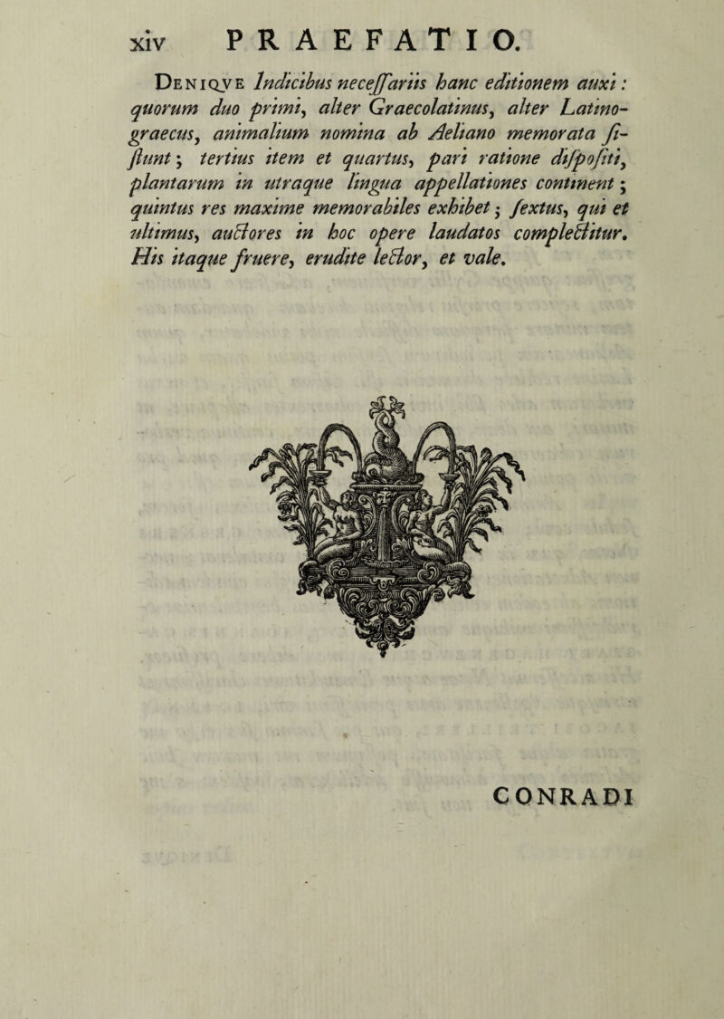 Deniqve lndklbus neceffariis hanc editionem auxi: quorum duo primi, alter Graecolatinusy alter Latino- graecus, animalium nomina ab Aeliano memorata fi- fiunt; tertius plantarum m quintus res maxime memorabiles exhibet • fextus, qui et ultimus, auBores in hoc opere laudatos compleBitur. itaque fruere, erudite leBory et vale. et quartus, ratione difpofitiy utraque hngtia appellationes continent; ( CONRADI