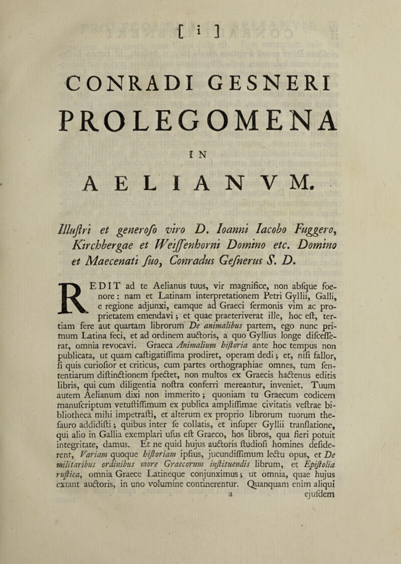 PROLEGOMENA I N A E L I A N V M. llluflri et generofo viro D. Io anni Iacobo Fuggero, Kirchbergae et Weijfenhorni Domino etc. Domino et Maecenati fuo> Comadus Gefnerus S\ D. REDIT ad te Aelianus tuus, vir magnifice, non abfque foe- nore: nam et Latinam interpretationem Petri Gyllii, Galli, e regione adjunxi, eamque ad Graeci Termonis vim ac pro¬ prietatem emendavi *, et quae praeteriverat ille, hoc eft, ter¬ tiam fere aut quartam librorum De animalibus partem, ego nunc pri¬ mum Latina feci, et ad ordinem au&oris, a quo Gyllius longe difceffe- rat, omnia revocavi. Graeca Animalium hi flor i a ante hoc tempus non publicata, ut quam cafligatiffima prodiret, operam dedi; et, nifi fallor, fi quis curiofior et criticus, cum partes orthographiae omnes, tum fen- tentiarum diftin&ionem fpedtet, non multos ex Graecis haftenus editis libris, qui cum diligentia noftra conferri mereantur, inveniet. Tuum autem Aelianum dixi non immerito ; quoniam tu Graecum codicem manufcriptum vetufliffimum ex publica ampliffimae civitatis veflrae bi¬ bliotheca mihi impetrafti, et alterum ex proprio librorum tuorum the- fauro addidifti; quibus inter fe collatis, et infuper Gyllii tranflatione, qui alio in Gallia exemplari ufus eft Graeco, hos libros, qua fieri potuit integritate, damus. Et ne quid hujus auftoris ftudiofi homines defide- rent, Variam quoque hijloriam ipfius, jucundiffimum le<5tu opus, et De militaribus ordinibus more Graecorum injlituendis librum, et Epijlolia ruflica, omnia Graece Latineque conjunximus; ut omnia, quae hujus extant auftoris, in uno volumine continerentur. Quanquam enim aliqui a ejufdem