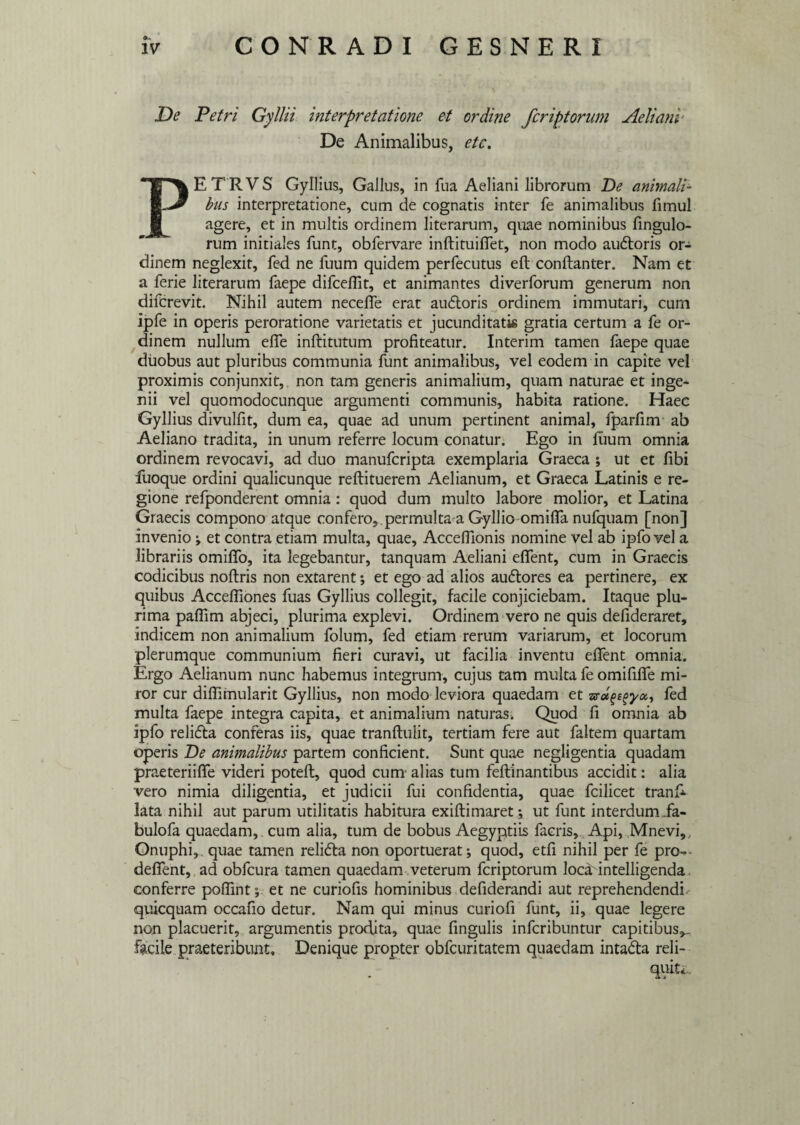 0- De Petri Gyllii interpretatione et ordine feriptorum Aeliani' De Animalibus, etc. PETRVS Gyllius, Gallus, in fua Aeliani librorum De animali¬ bus interpretatione, cum de cognatis inter fe animalibus fimul agere, et in multis ordinem literarum, quae nominibus fingulo- rum initiales funt, obfervare inftituiffiet, non modo audoris or¬ dinem neglexit, fed ne fuum quidem perfecutus eft conftanter. Nam et a ferie literarum faepe difcefiit, et animantes diverforum generum non diferevit. Nihil autem neceffie erat audoris ordinem immutari, cum ipfe in operis peroratione varietatis et jucunditatis gratia certum a fe or¬ dinem nullum effe inftitutum profiteatur. Interim tamen faepe quae duobus aut pluribus communia funt animalibus, vel eodem in capite vel proximis conjunxit, non tam generis animalium, quam naturae et inge¬ nii vel quomodocunque argumenti communis, habita ratione. Haec Gyllius divulfit, dum ea, quae ad unum pertinent animal, fparfim ab Aeliano tradita, in unum referre locum conatur. Ego in Eium omnia ordinem revocavi, ad duo manuferipta exemplaria Graeca ; ut et fibi fuoque ordini qualicunque reftituerem Aelianum, et Graeca Latinis e re¬ gione refponderent omnia: quod dum multo labore molior, et Latina Graecis compono atque confero,.permulta a Gyllio omiffia nufquam [non] invenio; et contra etiam multa, quae, Accefilonis nomine vel ab ipfo vel a librariis omififo, ita legebantur, tanquam Aeliani effient, cum in Graecis codicibus noftris non extarent; et ego ad alios audores ea pertinere, ex quibus Acceffiiones fuas Gyllius collegit, facile conjiciebam. Itaque plu¬ rima paflim abjeci, plurima explevi. Ordinem vero ne quis defideraret, indicem non animalium folum, fed etiam rerum variarum, et locorum plerumque communium fieri curavi, ut facilia inventu effient omnia. Ergo Aelianum nunc habemus integrum, cujus tam multa fe omififfie mi¬ ror cur diffimularit Gyllius, non modo leviora quaedam et fed multa faepe integra capita, et animalium naturas. Quod fi omnia ab ipfo relida conferas iis, quae tranftulit, tertiam fere aut faltem quartam operis De animalibus partem conficient. Sunt quae negligentia quadam praeteriiffie videri poteft, quod curn alias tum feflinantibus accidit: alia vero nimia diligentia, et judicii fui confidentia, quae fcilicet tranf* lata nihil aut parum utilitatis habitura exiftimaret; ut funt interdum.fa- bulofa quaedam,, cum alia, tum de bobus Aegyptiis facris, Api, Mnevi, Onuphi,. quae tamen relida non oportuerat; quod, etfi nihil per fe pro- defient, ad obfcura tamen quaedam veterum feriptorum lociHntelligenda conferre poflint; et ne curiofis hominibus defiderandi aut reprehendendi quicquam occafio detur. Nam qui minus curiofi funt, ii, quae legere non placuerit, argumentis prodita, quae lingulis inferibuntur capitibus^, facile praeteribunt. Denique propter obfcuritatem quaedam intada reli-