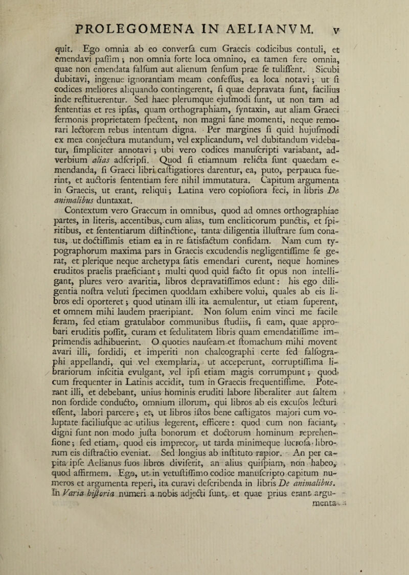 quit. Ego omnia ab eo converfa cum Graecis codicibus contuli, et emendavi pafiim ; non omnia forte loca omnino, ea tamen fere omnia, quae non emendata falfum aut alienum fenfum prae fe tuliflent. Sicubi dubitavi, ingenue ignorantiam meam confeftus, ea loca notavi; ut fi codices meliores aliquando contingerent, fi quae depravata funt, facilius inde reftituerentur. Sed haec plerumque ejufmodi funt, ut non tam ad fententias et res ipfas, quam orthographiam, fyntaxin, aut aliam Graeci fermonis proprietatem fpedlent, non magni fane momenti, neque remo¬ rari leftorem rebus intentum digna. Per margines fi quid hujufmodi ex mea conjedlura mutandum, vel explicandum, vel dubitandum videba¬ tur, fimpliciter annotavi; ubi vero codices manufcripti variabant, ad¬ verbium alias adfcripfi. Quod fi etiamnum reli<5ta funt quaedam e- mendanda, fi Graeci libri cattigatiores darentur, ea, puto, perpauca fue¬ rint, et audloris fententiam fere nihil immutatura. Capitum argumenta in Graecis, ut erant, reliqui-, Latina vero copiofiora feci, in libris De animalibus duntaxat. Contextum vero Graecum in omnibus, quod ad omnes orthographiae partes, in literis, accentibus, cum alias, tum encliticorum pundlis, et fpi- ritibus, et fententiarum diltin&ione, tanta diligentia illuftrare fum cona¬ tus, ut dofliflimis etiam ea in re fatisfa&um confidam. Nam cum ty- pographorum maxima pars in Graecis excudendis negligentiffime fe ge^ rat, et plerique neque archetypa fatis emendari curent, neque homines» eruditos praelis praeficiant; multi quod quid fadto fit opus non inteili- gant, plures vero avaritia, libros depravatiffimos edunt: his ego dili¬ gentia noftra veluti fpecimen quoddam exhibere volui, quales ab eis li¬ bros edi oporteret; quod utinam illi ita aemulentur, ut etiam fuperent, et omnem mihi laudem praeripiant. Non folum enim vinci me facile feram, fed etiam gratulabor communibus ftudiis, fi eam, quae appro¬ bari eruditis poffit, curam et fedulitatem libris quam emendatiflime im¬ primendis adhibuerint. O quoties naufeam et ftomachum mihi movent avari illi, fordidi, et imperiti non chalcographi certe fed falfogra- phi appellandi, qui vel exemplaria, ut acceperunt, corruptifiima li¬ brariorum infcitia evulgant, vel ipfi etiam magis corrumpunt; quod» cum frequenter in Latinis accidit, tum in Graecis frequentiffime. Pote¬ rant illi, et debebant, unius hominis eruditi labore liberaliter aut faltem non fordide condudto, omnium illorum, qui libros ab eis excufos ledturi effient, labori parcere; et, ut libros iftos bene caftigatos majori cum vo¬ luptate faciliufque ac utilius legerent, efficere: quod cum non faciant, digni funt non modo juita bonorum et do&orum hominum reprehen- fione; fed etiam,- quod eis imprecor, ut tarda minimeque lucrofa-libro¬ rum eis diftra£tio eveniat. Sed longius ab inftituto rapior. An per ca¬ pita ipfe Aelianus fuos libros diviferit, an alius quilpiam* non habeo,: quod affirmem. Ego, ut»in vetuftiffiimo codice manufcripto capitum nu¬ meros et argumenta reperi, ita curavi defcribenda in libris De animalibus. !n Varia hifioria numeri a nobis adjecti funt,,. et quae prius- erant argu¬ menta v