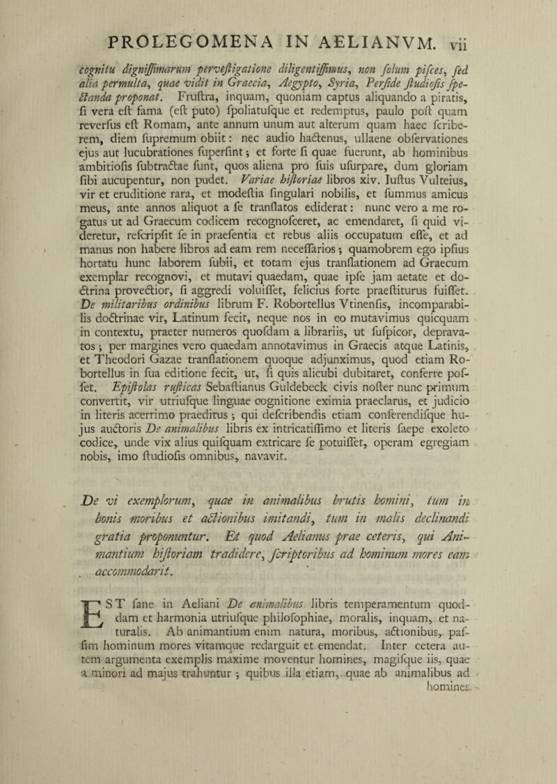 cognitu digniffimarum pervejligatione diligent ijfimus, non folum pifces, fed alia permulta, quae vidit in Graecia, Aegypto, Perfide Jludiofis fpe- tlanda proponat. Fruftra, inquam, quoniam captus aliquando a piratis, fi vera eft fama (eft puto) fpoliatufque et redemptus, paulo poft quam reverfus eft Romam, ante annum unum aut alterum quam haec fcribe- rem, diem fupremum obiit: nec audio hadtenus, ullaene obfervationes ejus aut lucubrationes fuperfint; et forte fi quae fuerunt, ab hominibus ambitiofis fubtracftae funt, quos aliena pro fuis ufurpare, dum gloriam fibi aucupentur, non pudet. Variae hijloriae libros xiv. Iuftus Vulteius, vir et eruditione rara, et modeftia fingulari nobilis, et fummus amicus meus, ante annos aliquot a fe tranflatos ediderat: nunc vero a me ro¬ gatus ut ad Graecum codicem recognofceret, ac emendaret, fi quid vi¬ deretur, refcripfit fe in praefentia et rebus aliis occupatum efle, et ad manus non habere libros ad eam rem neceflarios; quamobrem ego ipfius hortatu hunc laborem fubii, et totam ejus tranflationem ad Graecum exemplar recognovi, et mutavi quaedam, quae ipfe jam aetate et do¬ ctrina proveftior, fi aggredi voluifiet, felicius forte praeftiturus fuiflet„ De militaribus ordinibus librum F. Robortellus Vtinenfis, incomparabi¬ lis dodtrinae vir, Latinum fecit, neque nos in eo mutavimus quicquam in contextu, praeter numeros quofdam a librariis, ut fufpicor, deprava¬ tos ; per margines vero quaedam annotavimus in Graecis atque Latinis, et Theodori Gazae tranflationem quoque adjunximus, quod etiam Ro¬ bortellus in fua editione fecit, ut, fi quis alicubi dubitaret, conferre pof- fet. Epiftolas rufiicas Sebaftianus Guldebeck civis nofter nunc primum convertit, vir utriufque linguae cognitione eximia praeclarus, et judicio in literis acerrimo praeditus ; qui defcribendis etiam conferendifque hu¬ jus audtoris De animalibus libris ex intricatiflimo et literis laepe exoleto codice, unde vix alius quifquam extricare fe potuiflet, operam egregiam nobis, imo fludiofis omnibus, navavit. De vi exemplorum, quae in animalibus brutis homini, tum in bonis moribus et actionibus imitandi, tum in malis declinandi gratia proponuntur. Et quod Aelianus prae ceteris, qui Ani¬ mantium hijloriam tradidere, fcriptoribus ad hominum mores eam accommodant. EST fane in Aeliani De animalibus libris temperamentum quod¬ dam et harmonia utriufque philofophiae, moralis, inquam, et na¬ turalis. Ab animantium enim natura, moribus, adtionibus, paf- fim hominum mores vitamque redarguit et emendat. Inter cetera au¬ tem argumenta exemplis maxime moventur homines, magifque iis,, quae a minori ad majus trahuntur j quibus illa etiam,, quae ab animalibus ad homines.