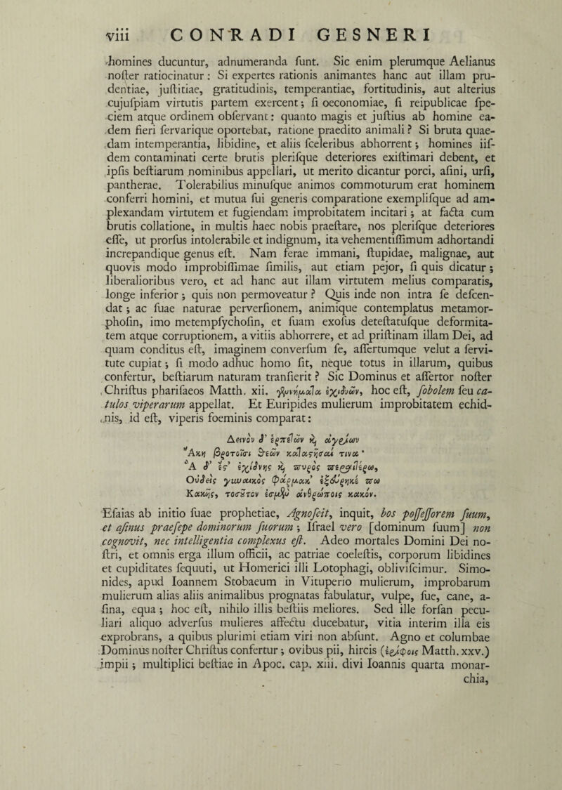 •homines ducuntur, adnumeranda funt. Sic enim plerumque Aelianus noder ratiocinatur: Si expertes rationis animantes hanc aut illam pru¬ dentiae, juditiae, gratitudinis, temperantiae, fortitudinis, aut alterius cujufpiam virtutis partem exercent; fi oeconomiae, fi reipublicae fpe- ciem atque ordinem obfervant: quanto magis et judius ab homine ea¬ dem fieri fervarique oportebat, ratione praedito animali ? Si bruta quae- ,dam intemperantia, libidine, et aliis fceleribus abhorrent *, homines iif- dem contaminati certe brutis plerifque deteriores exidimari debent, et ipfis bediarum nominibus appellari, ut merito dicantur porci, afini, urfi, pantherae. Tolerabilius minufque animos commoturum erat hominem conferri homini, et mutua fui generis comparatione exemplifque ad am¬ plexandam virtutem et fugiendam improbitatem incitari; at fa<da cum brutis collatione, in multis haec nobis praedare, nos plerifque deteriores efie, ut prorfus intolerabile et indignum, ita vehementidimum adhortandi increpandique genus ed. Nam ferae immani, dupidae, malignae, aut quovis modo improbidimae fimilis, aut etiam pejor, fi quis dicatur ; liberalioribus vero, et ad hanc aut illam virtutem melius comparatis, longe inferior ; quis non permoveatur ? Quis inde non intra fe defcen- dat; ac fuae naturae perverfionem, animique contemplatus metamor- phofin, imo metempfychofin, et fuam exofus detedatufque deformita¬ tem atque corruptionem, avitiis abhorrere, et ad pridinam illam Dei, ad quam conditus ed, imaginem converfum fe, adertumque velut a fervi- tute cupiat *, fi modo adhuc homo fit, neque totus in illarum, quibus confertur, bediarum naturam tranfierit ? Sic Dominus et adertor noder . Chridus pharifaeos Matth. xii. fari poli a. hoc ed, fobolemfeu ca¬ tulos viperarum appellat. Et Euripides mulierum improbitatem echid- , jiis, id ed, viperis foeminis comparat: A«vo\ S' egneluv ^ ciyeJav *Akyj or<r< &iuv x,cllas-t;<raA rivet * ‘A >c, Ovieig yuvouKQS (potgpocd srw KaxSjfy toctxtcv irffa' oivOgcanoH kouov. Efaias ab initio fuae prophetiae. Agno frit y inquit, bos pojfefforem fuum, et ajinus praefepe dominorum fuorum ; Ifrael vero [dominum fuum] non cognovit, nec intelligentia complexus ejl. Adeo mortales Domini Dei no- dri, et omnis erga illum officii, ac patriae coeledis, corporum libidines et cupiditates fequuti, ut Homerici illi Lotophagi, oblivifcimur. Simo¬ nides, apud Ioannem Stobaeum in Vituperio mulierum, improbarum mulierum alias aliis animalibus prognatas fabulatur, vulpe, fue, cane, a- fina, equa ; hoc ed, nihilo illis bediis meliores. Sed ille forfan pecu¬ liari aliquo adverfus mulieres affedtu ducebatur, vitia interim illa eis exprobrans, a quibus plurimi etiam viri non abfunt. Agno et columbae Dominus noder Chridus confertur; ovibus pii, hircis (eg/<po<? Matth. xxv.) impii; multiplici bediae in Apoc. cap.. xiii. divi Ioannis quarta monar¬ chia.