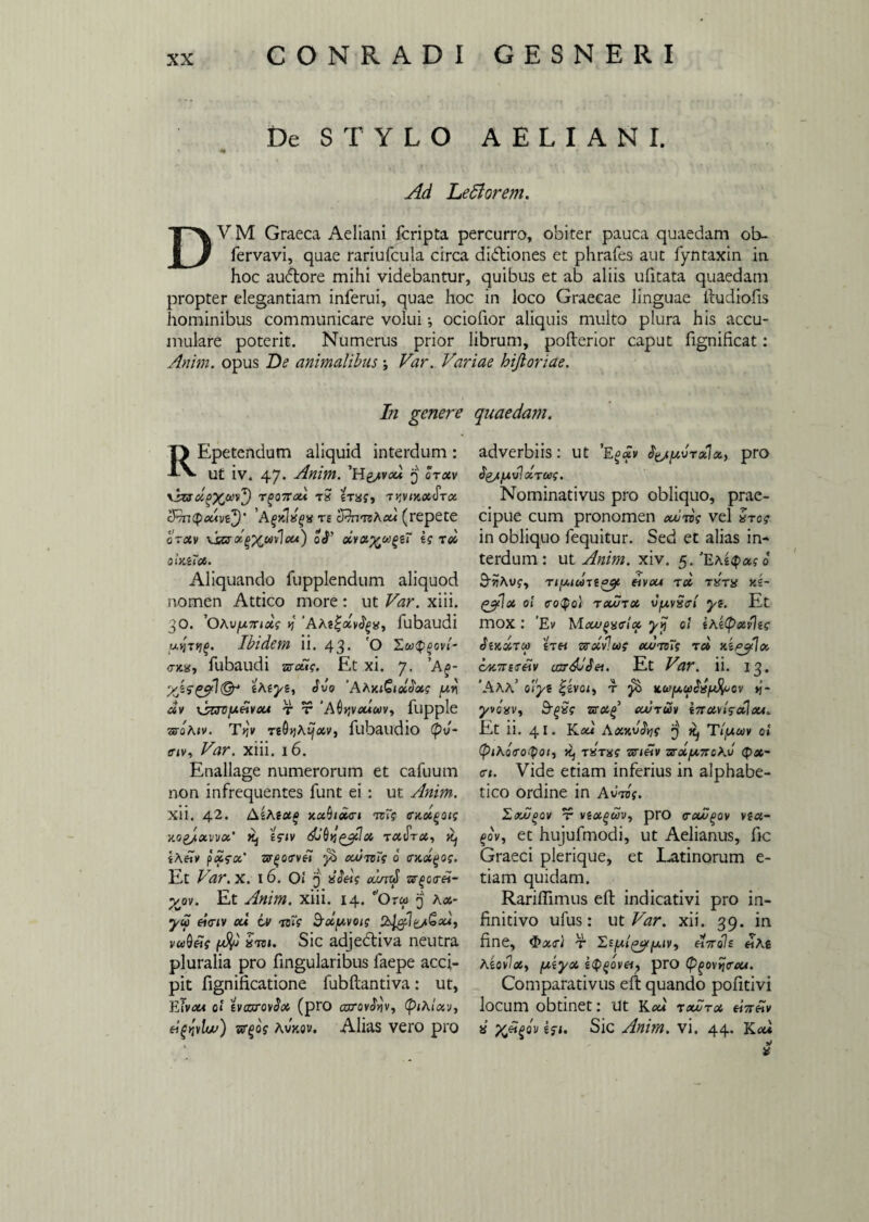 De STYLO AELIANI. Ad Ledi orem. DVM Graeca Aeliani fcripta percurro, obiter pauca quaedam ob- fervavi, quae rariufcula circa didtiones et phrafes aut fyntaxin in hoc audbore mihi videbantur, quibus et ab aliis ufitata quaedam propter elegantiam inferui, quae hoc in loco Graecae linguae ftudiofis hominibus communicare volui •, ociofior aliquis multo plura his accu¬ mulare poterit. Numerus prior librum, pofterior caput fignificat: Anim. opus De animalibus j Var. Variae hijloriae. In genere H Epetendum aliquid interdum : A\. ut iv. 47. Anim. 'H&vou. 3 Itxv v_h»rz5 iras, t^vikxStx cRrupxAve^)’ AgKlxgx te trhvmhcu (repete otxv xs&xgXavIa*) oS’ xyx%xgeT ii tx OlKiTX. Aliquando fupplendum aliquod nomen Attico more: ut Var. xiii. 30. ’OAvfnnxi i 'AAt^xvS^a, fubaudi uqTtig. Ibidem ii. 43- O <T>Cg, fubaudi vscti i. Et xi. 7. ’A£- iAtyz, Sio 'AhKiQiolSxi /xvi xv \savfjieivaA r r ‘Adtjvatav, fupple zsahiv. ttQyjhijxv, fubaudio (pi- env, Var. xiii. 16. Enallage numerorum et cafuum non infrequentes funt ei : ut Anim. Xli. 42. AiAiUg AX^tXTl TvXi CAXQOli AQgjxvvx’ t?iv dj^y,^x raJVfit, ^ iAfty p«fa* 3T£0(Tve7 xuiziTi 6 CAX^Oi. Et Var. X. I 6. Oi 3 SSeii aimS ar£c<r«- yj>v. Et Anim. xiii. 14. Orw 3 Kx- yu eiciv eu iv -xst? 3xy.voi; vaQetf S™. Sic adjediva neutra pluralia pro fingularibus faepe acci¬ pit fignificatione fubftantiva: ut, Eivxi ol tvcaxovSx (pro cnrov^v, (pihixv, eitfvlw) sr^dj Avxev. Alias vero pro quaedam. adverbiis: ut ’Egxv S^juirxlx, pro S&tfAvl XTUii. Nominativus pro obliquo, prae¬ cipue cum pronomen ouuiii vel Uros in obliquo fequitur. Sed et alias in¬ terdum : ut Anim. xiv. 5. 'Ea£<$>«$• d 9-^AUf, Tt[XtU7t^l &VCU T X TXTX Ai~ ^cpiX ol <ro$o) txutx VjuvS<rt yi. Et mox : 'Ev WIxuqvvIx yy 0! iAt(pxvla StAXTOO £T« Wetvlu)f XUTtni TX AiP^lx cxnrureiv ujrdJSet. Et Var. ii. 13. *AAA’ o'/ye |evoi, t ^ stut/xuSif^ov >j- yvoavt &gSi uxg’ xutuv inxvisctlxi. Et ii. 41. Kau Axv.iSv]i 3 Tipuv ol (piAoroQoi, k, t%tm anhv ■ssxy.-noAi Qx- ct. Vide etiam inferius in alphabe- tico ordine in A ites. ExOoov t vixguv, pro traiuQov vza- gov, et hujufmodi, ut Aelianus, fic Graeci plerique, et Latinorum e- tiam quidam. Rariftimus eft indicativi pro in¬ finitivo ufus: ut Var. xii. 39. in fine, $x<r) r ZEju/^^iv, dVob «As Atovlx) /xiyx £<f>£om, pro (p^ovijcxA. Comparativus eft quando pofitivi locum obtinet: ut Kxt txutx d%5v « i$i. Sic Anim. vi. 44. Kxi *